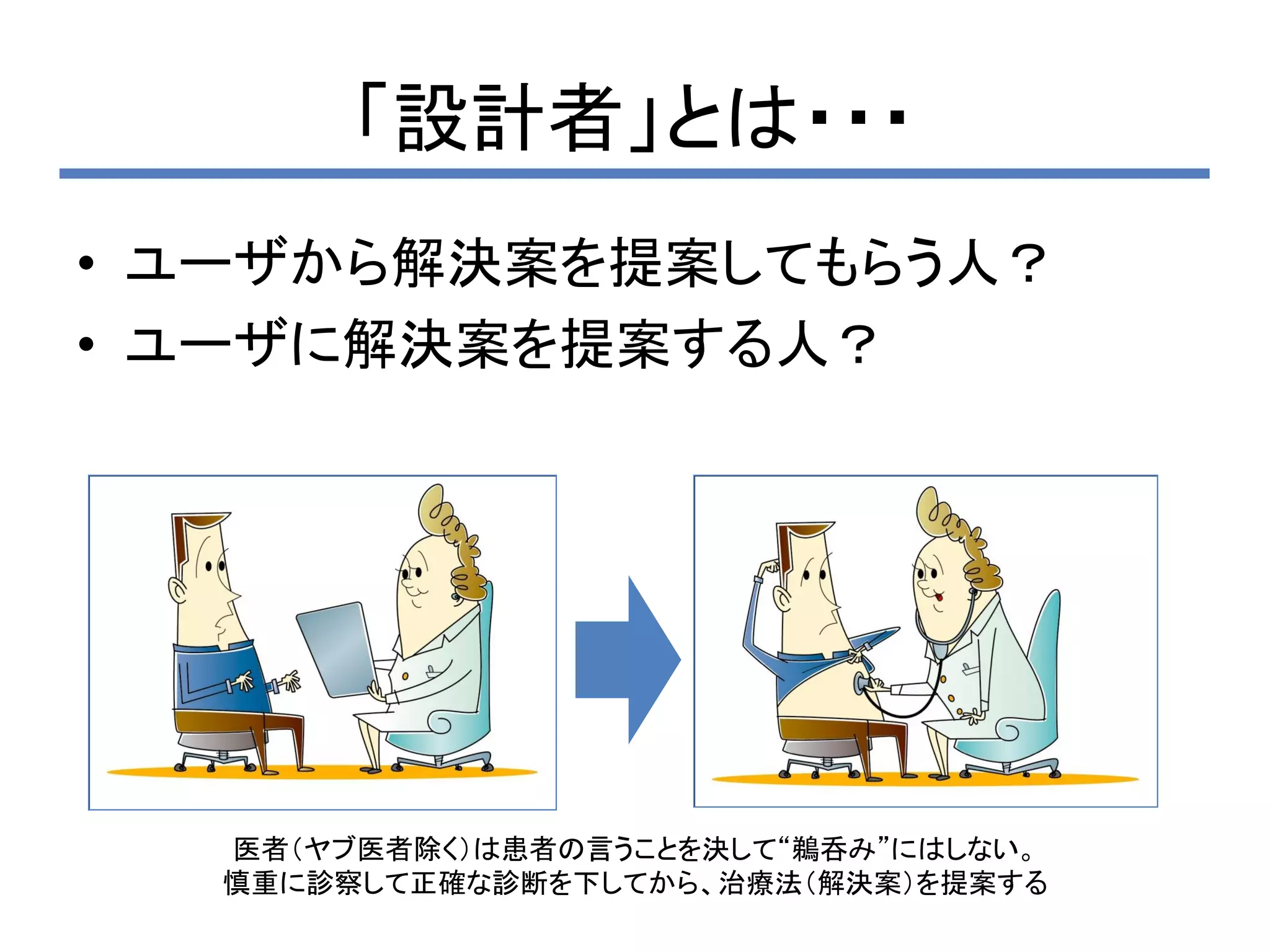 「設計者」とは・・・
• ユーザから解決案を提案してもらう人？
• ユーザに解決案を提案する人？




  医者（ヤブ医者除く）は患者の言うことを決して“鵜呑み”にはしない。
  慎重に診察して正確な診断を下してから、治療法（解決案）を提案する
 