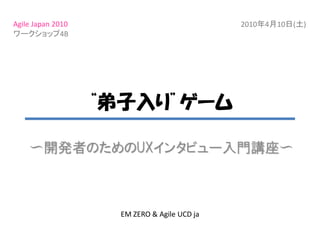 Agile Japan 2010                              2010年4月10日(土)
ワークショップ4B




                   “弟子入り”ゲーム

    〜開発者のためのUXインタビュー入門講座〜



                     EM ZERO & Agile UCD ja
 