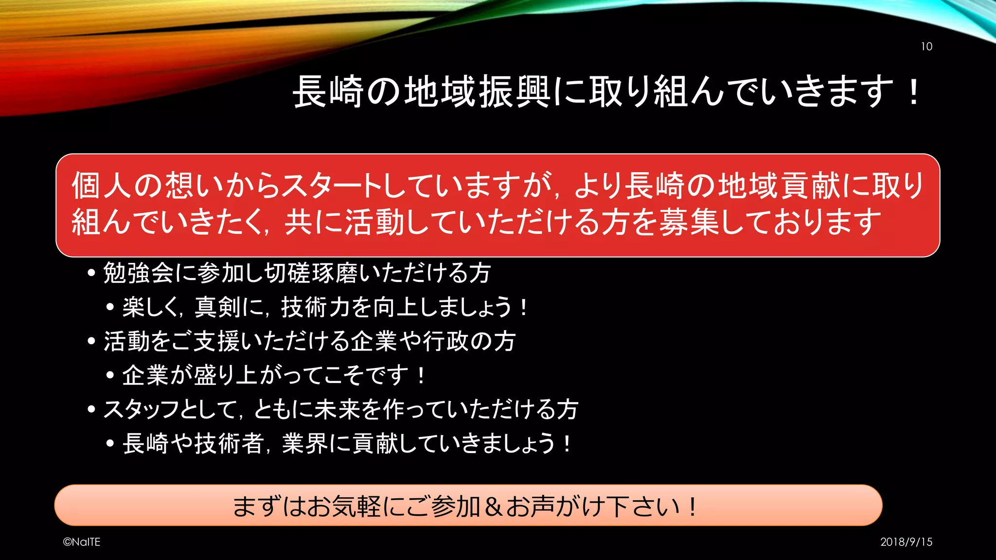 長崎の地域振興に取り組んでいきます！
個人の想いからスタートしていますが，より長崎の地域貢献に取り
組んでいきたく，共に活動していただける方を募集しております
• 勉強会に参加し切磋琢磨いただける方
• 楽しく，真剣に，技術力を向上しましょう！
• 活動をご支援いただける企業や行政の方
• 企業が盛り上がってこそです！
• スタッフとして，ともに未来を作っていただける方
• 長崎や技術者，業界に貢献していきましょう！
2018/9/15©NaITE
10
まずはお気軽にご参加＆お声がけ下さい！
 