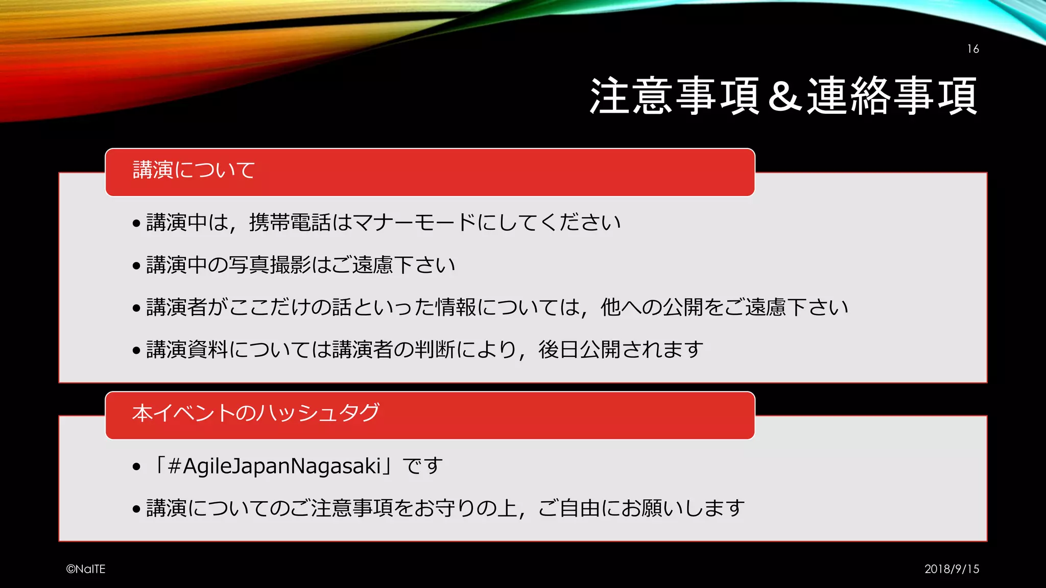 注意事項＆連絡事項
• 講演中は，携帯電話はマナーモードにしてください
• 講演中の写真撮影はご遠慮下さい
• 講演者がここだけの話といった情報については，他への公開をご遠慮下さい
• 講演資料については講演者の判断により，後日公開されます
講演について
• 「#AgileJapanNagasaki」です
• 講演についてのご注意事項をお守りの上，ご自由にお願いします
本イベントのハッシュタグ
2018/9/15©NaITE
16
 