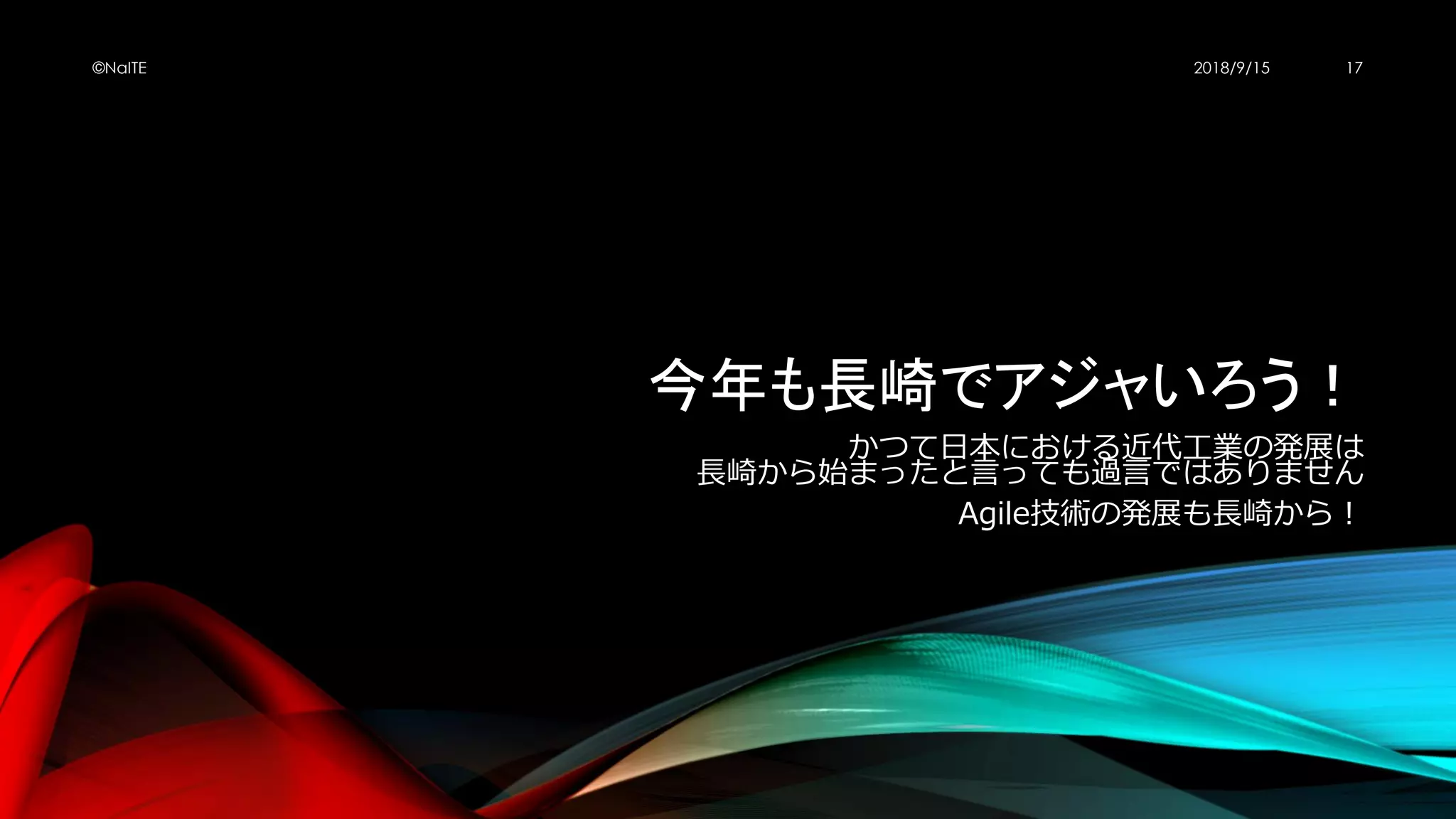 今年も長崎でアジャいろう！
かつて日本における近代工業の発展は
長崎から始まったと言っても過言ではありません
Agile技術の発展も長崎から！
2018/9/15©NaITE 17
 