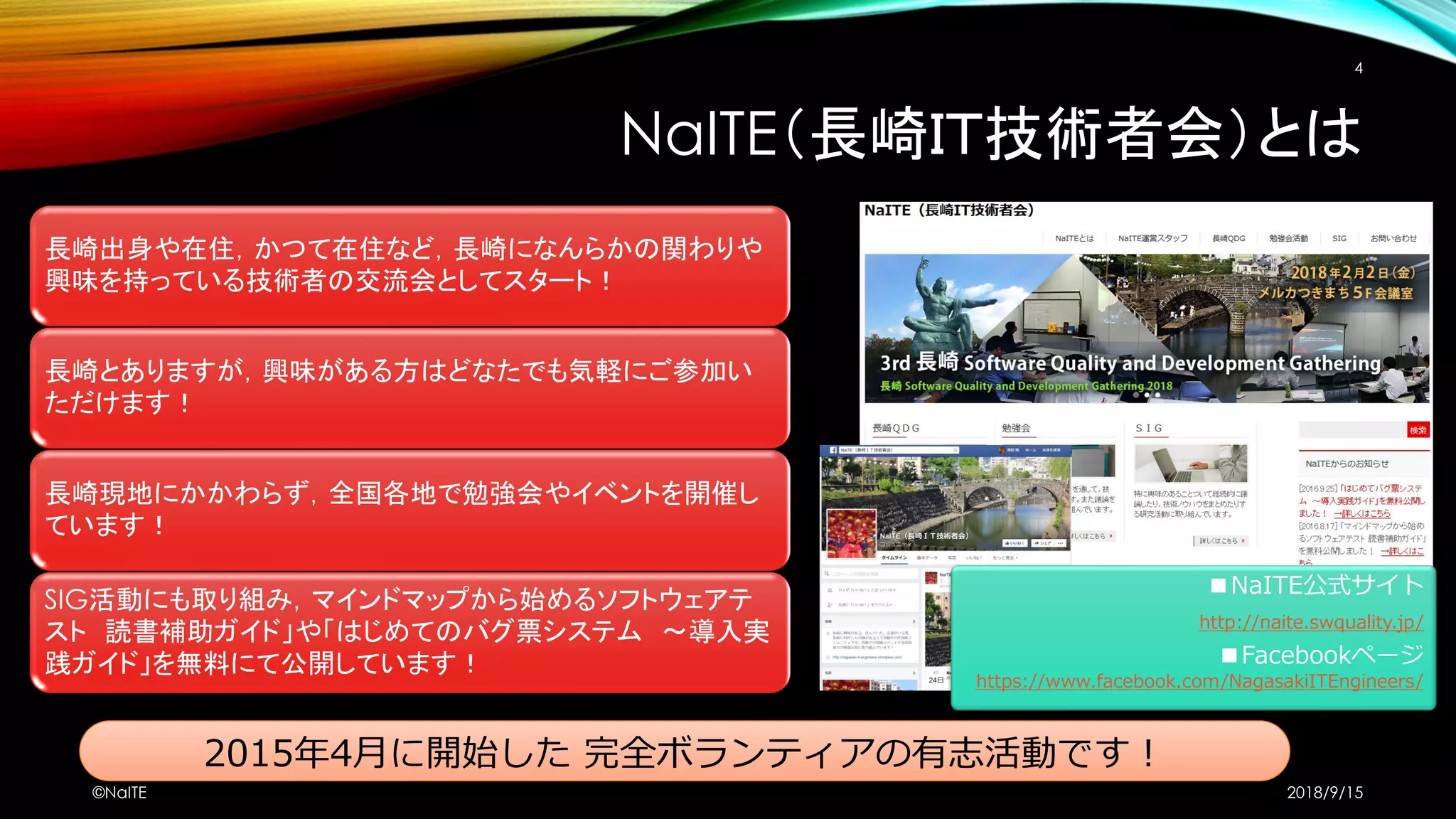 長崎出身や在住，かつて在住など，長崎になんらかの関わりや
興味を持っている技術者の交流会としてスタート！
長崎とありますが，興味がある方はどなたでも気軽にご参加い
ただけます！
長崎現地にかかわらず，全国各地で勉強会やイベントを開催し
ています！
SIG活動にも取り組み，マインドマップから始めるソフトウェアテ
スト 読書補助ガイド」や「はじめてのバグ票システム ～導入実
践ガイド」を無料にて公開しています！
2015年4月に開始した 完全ボランティアの有志活動です！
NaITE（長崎ＩＴ技術者会）とは
2018/9/15©NaITE
4
■NaITE公式サイト
http://naite.swquality.jp/
■Facebookページ
https://www.facebook.com/NagasakiITEngineers/
 