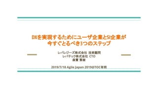 レバレジーズ株式会社 技術顧問
レバテック株式会社 CTO
森實 繁樹
2019/7/18 Agile Japan 2019@TOC有明
DXを実現するためにユーザ企業とSI企業が
今すぐとるべき3つのステップ
 