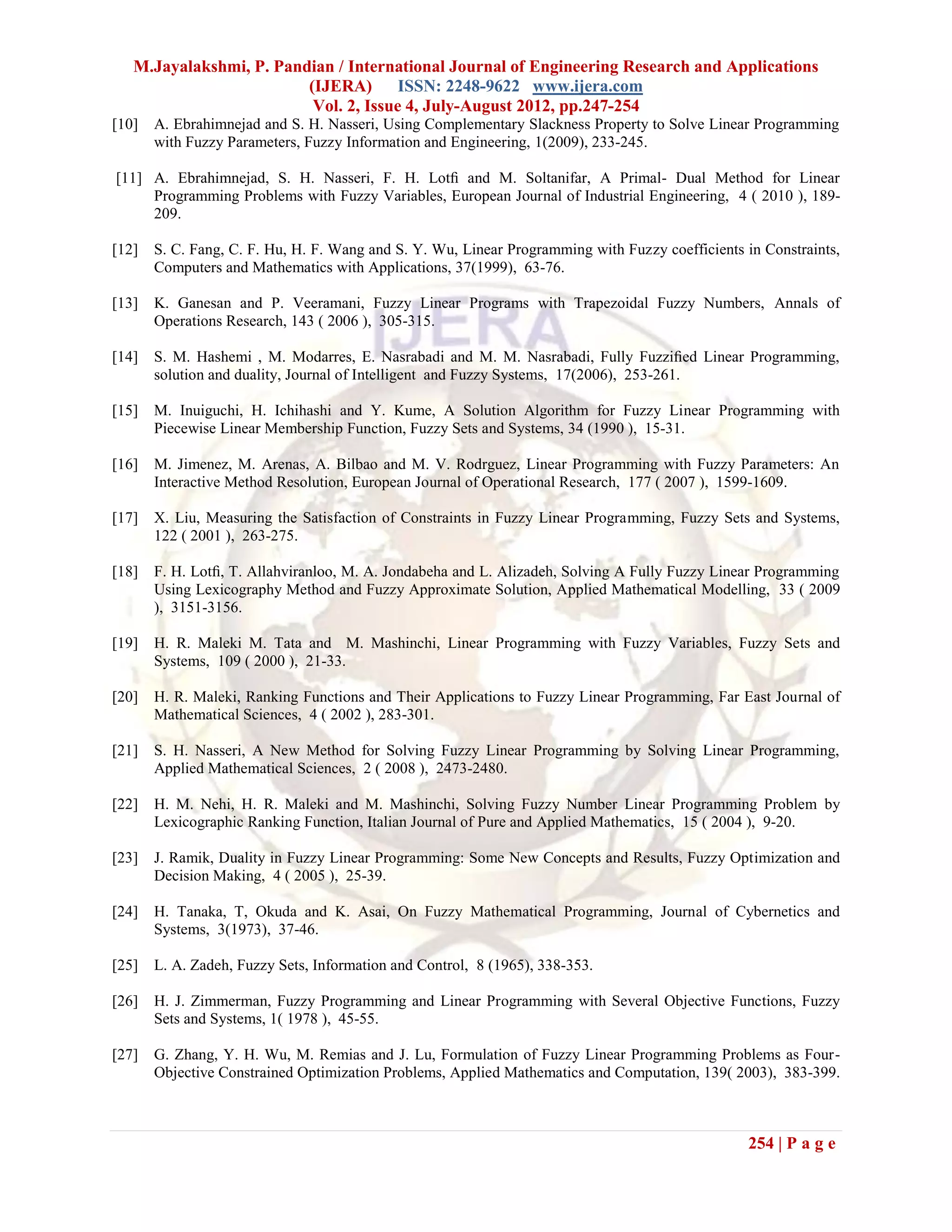 M.Jayalakshmi, P. Pandian / International Journal of Engineering Research and Applications
                         (IJERA) ISSN: 2248-9622 www.ijera.com
                          Vol. 2, Issue 4, July-August 2012, pp.247-254
[10]   A. Ebrahimnejad and S. H. Nasseri, Using Complementary Slackness Property to Solve Linear Programming
       with Fuzzy Parameters, Fuzzy Information and Engineering, 1(2009), 233-245.

[11] A. Ebrahimnejad, S. H. Nasseri, F. H. Lotﬁ and M. Soltanifar, A Primal- Dual Method for Linear
     Programming Problems with Fuzzy Variables, European Journal of Industrial Engineering, 4 ( 2010 ), 189-
     209.

[12]   S. C. Fang, C. F. Hu, H. F. Wang and S. Y. Wu, Linear Programming with Fuzzy coefficients in Constraints,
       Computers and Mathematics with Applications, 37(1999), 63-76.

[13]   K. Ganesan and P. Veeramani, Fuzzy Linear Programs with Trapezoidal Fuzzy Numbers, Annals of
       Operations Research, 143 ( 2006 ), 305-315.

[14]   S. M. Hashemi , M. Modarres, E. Nasrabadi and M. M. Nasrabadi, Fully Fuzziﬁed Linear Programming,
       solution and duality, Journal of Intelligent and Fuzzy Systems, 17(2006), 253-261.

[15]   M. Inuiguchi, H. Ichihashi and Y. Kume, A Solution Algorithm for Fuzzy Linear Programming with
       Piecewise Linear Membership Function, Fuzzy Sets and Systems, 34 (1990 ), 15-31.

[16]   M. Jimenez, M. Arenas, A. Bilbao and M. V. Rodrguez, Linear Programming with Fuzzy Parameters: An
       Interactive Method Resolution, European Journal of Operational Research, 177 ( 2007 ), 1599-1609.

[17]   X. Liu, Measuring the Satisfaction of Constraints in Fuzzy Linear Programming, Fuzzy Sets and Systems,
       122 ( 2001 ), 263-275.

[18]   F. H. Lotﬁ, T. Allahviranloo, M. A. Jondabeha and L. Alizadeh, Solving A Fully Fuzzy Linear Programming
       Using Lexicography Method and Fuzzy Approximate Solution, Applied Mathematical Modelling, 33 ( 2009
       ), 3151-3156.

[19]   H. R. Maleki M. Tata and M. Mashinchi, Linear Programming with Fuzzy Variables, Fuzzy Sets and
       Systems, 109 ( 2000 ), 21-33.

[20]   H. R. Maleki, Ranking Functions and Their Applications to Fuzzy Linear Programming, Far East Journal of
       Mathematical Sciences, 4 ( 2002 ), 283-301.

[21]   S. H. Nasseri, A New Method for Solving Fuzzy Linear Programming by Solving Linear Programming,
       Applied Mathematical Sciences, 2 ( 2008 ), 2473-2480.

[22]   H. M. Nehi, H. R. Maleki and M. Mashinchi, Solving Fuzzy Number Linear Programming Problem by
       Lexicographic Ranking Function, Italian Journal of Pure and Applied Mathematics, 15 ( 2004 ), 9-20.

[23]   J. Ramik, Duality in Fuzzy Linear Programming: Some New Concepts and Results, Fuzzy Optimization and
       Decision Making, 4 ( 2005 ), 25-39.

[24]   H. Tanaka, T, Okuda and K. Asai, On Fuzzy Mathematical Programming, Journal of Cybernetics and
       Systems, 3(1973), 37-46.

[25]   L. A. Zadeh, Fuzzy Sets, Information and Control, 8 (1965), 338-353.

[26]   H. J. Zimmerman, Fuzzy Programming and Linear Programming with Several Objective Functions, Fuzzy
       Sets and Systems, 1( 1978 ), 45-55.

[27]   G. Zhang, Y. H. Wu, M. Remias and J. Lu, Formulation of Fuzzy Linear Programming Problems as Four-
       Objective Constrained Optimization Problems, Applied Mathematics and Computation, 139( 2003), 383-399.



                                                                                                 254 | P a g e
 