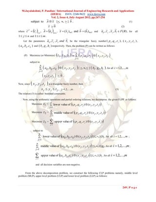 M.Jayalakshmi, P. Pandian / International Journal of Engineering Research and Applications
                         (IJERA) ISSN: 2248-9622 www.ijera.com
                          Vol. 2, Issue 4, July-August 2012, pp.247-254
                                      ~                ~
             subject to               A  ~ {, ,  } b ,
                                          x                                                                                                (1)
                                       ~ ~
                                       x 0                                                                                        (2)
where c  c j  , A  aij  , ~  ( ~j )nx1 and b  (bi )mx1 and
                    ~ ~                           ~ ~                                                         ~ ~ x ~
      ~T   ~
                1n          mn
                                 x    x                                                                       aij , c j , ~j , bi  F ( R) , for all
1  j  n and 1  i  m .
                                                          ~
     Let the parameters               aij , c j , ~ j and bi be the triangular fuzzy number ( p j , q j , r j ) , ( x j , y j , t j ) ,
                                      ~ ~ x
( aij , bij , cij ) and ( bi , g i , hi ) respectively. Then, the problem (P) can be written as follows:


     (P)     Maximize (or Minimize)               z1 , z 2 , z3        n
                                                                                p j , q j , rj   x j , y j ,t j 
                                                                         j 1
             subject to

                                                                        
                          n
                           aij , bij , cij  x j , y j , t j { , ,  }  bi , gi , hi  , for all i  1,2,..., m
                          j 1
                               x j , y j,t j        ~
                                                     0.

Now, since     x j , y j , t j  is a triangular fuzzy number, then
                              xj  yj  tj ,            j =1,2,…,m .                                                        (3)
The relation (3) is called bounded constraints.

    Now, using the arithmetic operations and partial ordering relations, we decompose the given FLPP as follows:
              Maximize           z1 =     n
                                                                     
                                           lower value of ( p j , q j , r j )  ( x j , y j , t j )      
                                          j 1

                                 z 2 =  middle value of ( p j , q j , r j )  ( x j , y j , t j )
                                           n
              Maximize
                                          j 1

                                                 upper value of ( p j , q j , r j )  ( x j , y j , t j ) 
                                           n
              Maximize           z3   =   
                                          j 1


                subject to

                                                                                              
                     n
                        lower value of (aij , bij , cij )  ( x j , y j , t j ) {, , }bi , for all i  1,2,..., m ;
                       j 1

                                                                                             
                   n
                    middle value of (aij , bij , cij )  ( x j , y j , t j ) {, , }gi , for all i  1,2,...,m ;
                   j 1

                            upper value of (aij , bij , cij )  ( x j , y j , t j )  {, , }hi , for all i  1,2,...,m
                   n

                  j 1


                  and all decision variables are non-negative.


      From the above decomposition problem, we construct the following CLP problems namely, middle level
problem (MLP), upper level problem (ULP) and lower level problem (LLP) as follows:



                                                                                                                                    249 | P a g e
 