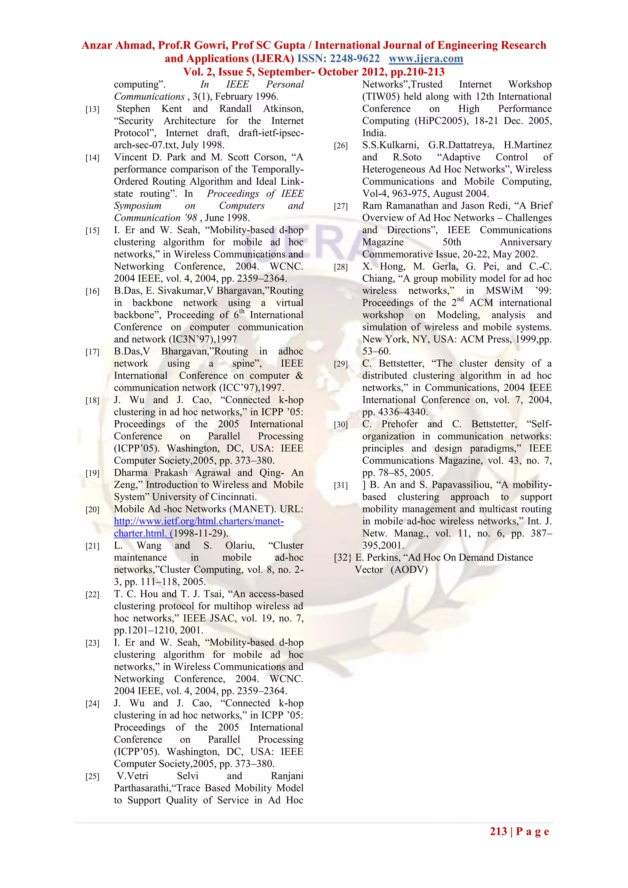 Anzar Ahmad, Prof.R Gowri, Prof SC Gupta / International Journal of Engineering Research
              and Applications (IJERA) ISSN: 2248-9622 www.ijera.com
                  Vol. 2, Issue 5, September- October 2012, pp.210-213
       computing”.            In    IEEE      Personal         Networks”,Trusted      Internet   Workshop
       Communications , 3(1), February 1996.                   (TIW05) held along with 12th International
[13]    Stephen Kent and Randall Atkinson,                     Conference      on     High     Performance
       “Security Architecture for the Internet                 Computing (HiPC2005), 18-21 Dec. 2005,
       Protocol”, Internet draft, draft-ietf-ipsec-            India.
       arch-sec-07.txt, July 1998.                       [26]  S.S.Kulkarni, G.R.Dattatreya, H.Martinez
[14]   Vincent D. Park and M. Scott Corson, “A                 and R.Soto “Adaptive Control of
       performance comparison of the Temporally-               Heterogeneous Ad Hoc Networks”, Wireless
       Ordered Routing Algorithm and Ideal Link-               Communications and Mobile Computing,
       state routing”. In Proceedings of IEEE                  Vol-4, 963-975, August 2004.
       Symposium         on       Computers        and   [27]  Ram Ramanathan and Jason Redi, “A Brief
       Communication ’98 , June 1998.                          Overview of Ad Hoc Networks – Challenges
[15]   I. Er and W. Seah, “Mobility-based d-hop                and Directions”, IEEE Communications
       clustering algorithm for mobile ad hoc                  Magazine           50th         Anniversary
       networks,” in Wireless Communications and               Commemorative Issue, 20-22, May 2002.
       Networking Conference, 2004. WCNC.                [28]  X. Hong, M. Gerla, G. Pei, and C.-C.
       2004 IEEE, vol. 4, 2004, pp. 2359–2364.                 Chiang, “A group mobility model for ad hoc
[16]   B.Das, E. Sivakumar,V Bhargavan,”Routing                wireless networks,” in MSWiM ’99:
       in backbone network using a virtual                     Proceedings of the 2nd ACM international
       backbone”, Proceeding of 6th International              workshop on Modeling, analysis and
       Conference on computer communication                    simulation of wireless and mobile systems.
       and network (IC3N’97),1997                              New York, NY, USA: ACM Press, 1999,pp.
[17]   B.Das,V Bhargavan,”Routing in adhoc                     53–60.
       network      using       a     spine”,    IEEE    [29]  C. Bettstetter, “The cluster density of a
       International Conference on computer &                  distributed clustering algorithm in ad hoc
       communication network (ICC’97),1997.                    networks,” in Communications, 2004 IEEE
[18]   J. Wu and J. Cao, “Connected k-hop                      International Conference on, vol. 7, 2004,
       clustering in ad hoc networks,” in ICPP ’05:            pp. 4336–4340.
       Proceedings of the 2005 International             [30]  C. Prehofer and C. Bettstetter, “Self-
       Conference       on      Parallel    Processing         organization in communication networks:
       (ICPP’05). Washington, DC, USA: IEEE                    principles and design paradigms,” IEEE
       Computer Society,2005, pp. 373–380.                     Communications Magazine, vol. 43, no. 7,
[19]   Dharma Prakash Agrawal and Qing- An                     pp. 78–85, 2005.
       Zeng,” Introduction to Wireless and Mobile        [31]  ] B. An and S. Papavassiliou, “A mobility-
       System” University of Cincinnati.                       based clustering approach to support
[20]   Mobile Ad -hoc Networks (MANET). URL:                   mobility management and multicast routing
       http://www.ietf.org/html.charters/manet-                in mobile ad-hoc wireless networks,” Int. J.
       charter.html. (1998-11-29).                             Netw. Manag., vol. 11, no. 6, pp. 387–
[21]   L. Wang and S. Olariu, “Cluster                         395,2001.
       maintenance         in      mobile       ad-hoc   [32} E. Perkins, “Ad Hoc On Demand Distance
       networks,”Cluster Computing, vol. 8, no. 2-            Vector (AODV)
       3, pp. 111–118, 2005.
[22]   T. C. Hou and T. J. Tsai, “An access-based
       clustering protocol for multihop wireless ad
       hoc networks,” IEEE JSAC, vol. 19, no. 7,
       pp.1201–1210, 2001.
[23]   I. Er and W. Seah, “Mobility-based d-hop
       clustering algorithm for mobile ad hoc
       networks,” in Wireless Communications and
       Networking Conference, 2004. WCNC.
       2004 IEEE, vol. 4, 2004, pp. 2359–2364.
[24]   J. Wu and J. Cao, “Connected k-hop
       clustering in ad hoc networks,” in ICPP ’05:
       Proceedings of the 2005 International
       Conference       on      Parallel    Processing
       (ICPP’05). Washington, DC, USA: IEEE
       Computer Society,2005, pp. 373–380.
[25]    V.Vetri        Selvi        and        Ranjani
       Parthasarathi,“Trace Based Mobility Model
       to Support Quality of Service in Ad Hoc


                                                                                            213 | P a g e
 