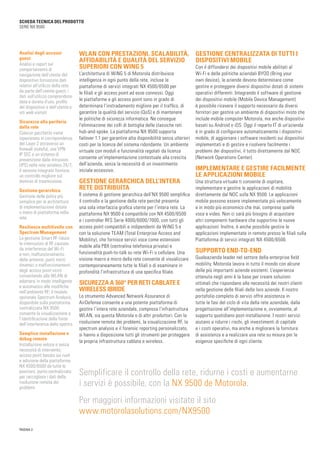 PAGINA 2
SCHEDA TECNICA DEL PRODOTTO
SERIE NX 9500
WLAN CON PRESTAZIONI, SCALABILITÀ,
AFFIDABILITÀ E QUALITÀ DEL SERVIZIO
SUPERIORI CON WING 5
L’architettura di WiNG 5 di Motorola distribuisce
intelligenza in ogni punto della rete, incluse le
piattaforme di servizi integrati NX 4500/6500 per
le filiali e gli access point ad esse connessi. Oggi
le piattaforme e gli access point sono in grado di
determinare l’instradamento migliore per il traffico, di
garantire la qualità del servizio (QoS) e di mantenere
le politiche di sicurezza informatica. Ne consegue
l’eliminazione dei colli di bottiglia delle classiche reti
hub-and-spoke. La piattaforma NX 9500 supporta
failover 1:1 per garantire alta disponibilità senza ulteriori
costi per la licenza del sistema ridondante. Un ambiente
virtuale con moduli e funzionalità regolati da licenza
consente un’implementazione contestuale alla crescita
dell’azienda, senza la necessità di un investimento
iniziale eccessivo.
GESTIONE GERARCHICA DELL’INTERA
RETE DISTRIBUITA
Il sistema di gestione gerarchica dell’NX 9500 semplifica
il controllo e la gestione della rete perché presenta
una sola interfaccia grafica utente per l’intera rete. La
piattaforma NX 9500 è compatibile con NX 4500/6500
e i controller RFS Serie 4000/6000/7000, con tutti gli
access point compatibili e indipendenti da WiNG 5 e
con la soluzione TEAM (Total Enterprise Access and
Mobility), che fornisce servizi voce come estensioni
mobile alla PBX (centralina telefonica privata) e
funzionalità push-to-talk su rete Wi-Fi o cellulare. Una
visione macro e micro della rete consente di visualizzare
contemporaneamente tutte le filiali o di esaminare in
profondità l’infrastruttura di una specifica filiale.
SICUREZZA A 360° PER RETI CABLATE E
WIRELESS IBRIDE
Lo strumento Advanced Network Assurance di
AirDefense consente a una potente piattaforma di
gestire l’intera rete aziendale, compresa l’infrastruttura
WLAN, sia questa Motorola o di altri produttori. Con la
risoluzione remota dei problemi, la visualizzazione RF, la
spectrum analysis e il forensic reporting personalizzato,
si hanno a disposizione tutti gli strumenti per proteggere
la propria infrastruttura cablata e wireless.
GESTIONE CENTRALIZZATA DI TUTTI I
DISPOSITIVI MOBILE
Con il diffondersi dei dispositivi mobile abilitati al
Wi-Fi e delle politiche aziendali BYOD (Bring your
own device), le aziende devono determinare come
gestire e proteggere diversi dispositivi dotati di sistemi
operativi differenti. Integrando il software di gestione
dei dispositivi mobile (Mobile Device Management)
è possibile ricevere il supporto necessario da diversi
fornitori per gestire un ambiente di dispositivi misto che
include mobile computer Motorola, ma anche dispositivi
basati su Android o iOS. Oggi il reparto IT di un’azienda
è in grado di configurare automaticamente i dispositivi
mobile, di aggiornare i software residenti sui dispositivi
implementati e di gestire e risolvere facilmente i
problemi dei dispositivi, il tutto direttamente dal NOC
(Network Operations Center).
IMPLEMENTARE E GESTIRE FACILMENTE
LE APPLICAZIONI MOBILE
Una struttura virtuale ti consente di ospitare,
implementare e gestire le applicazioni di mobilità
direttamente dal NOC sulla NX 9500. Le applicazioni
mobile possono essere implementate più velocemente
e in modo più economico che mai, comprese quelle
voce e video. Non ci sarà più bisogno di acquistare
altri componenti hardware che supportino le nuove
applicazioni. Inoltre, è anche possibile gestire le
applicazioni implementate in remoto presso le filiali sulla
Piattaforma di servizi integrati NX 4500/6500.
SUPPORTO END-TO-END
Qualeazienda leader nel settore della enterprise field
mobility, Motorola lavora in tutto il mondo con alcune
delle più importanti aziende esistenti. L’esperienza
ottenuta negli anni è la base per creare soluzioni
ottimali che rispondano alle necessità dei nostri clienti
nella gestione delle filiali delle loro aziende. Il nostro
portafolio completo di servizi offre assistenza in
tutte le fasi del ciclo di vita della rete aziendale, dalla
progettazione all’implementazione e, ovviamente, al
supporto quotidiano post-installazione. I nostri servizi
aiutano a ridurre i rischi, gli investimenti di capitale
e i costi operativi, ma anche a migliorare la fornitura
di assistenza e a realizzare una rete su misura per le
esigenze specifiche di ogni cliente.
Analisi degli accessi
guest
Analisi e report sul
comportamento di
navigazione dell’utente del
dispositivo forniscono dati
relativi all’utilizzo della rete
da parte dell’utente guest; i
dati sull’utilizzo comprendono
data e durata d’uso, profilo
del dispositivo e dell’utente e
siti web visitati
Sicurezza alla periferia
della rete
Ciascun pacchetto viene
ispezionato in corrispondenza
del Layer 2 attraverso un
firewall stateful, una VPN
IP SEC e un sistema di
prevenzione dalle intrusioni
(IPS) nella rete wireless 24/7;
il sensore integrato fornisce
un controllo migliore sul
dominio di trasmissione.
Gestione gerarchica
Gestione delle policy più
semplice per le architetture
di implementazione dotate
o meno di piattaforma nella
rete
Resilienza multilivello con
Spectrum Management
La gestione Smart RF riduce
le interruzioni di RF causate
da interferenze del Wi-Fi
e non, malfunzionamento
delle antenne, punti morti
dinamici o malfunzionamenti
degli access point vicini
consentendo alla WLAN di
adattarsi in modo intelligente
e automatico alle modifiche
nell’ambiente RF; il modulo
opzionale Spectrum Analysis,
disponibile sulla piattaforma
centralizzata NX 9500
consente la visualizzazione e
l’identificazione della fonte
dell’interferenza dello spettro
Semplice installazione e
debug remoto
Installazione veloce e senza
necessità di intervento;
access point basato sui ruoli
e adozione della piattaforma
NX 4500/6500 da tutte le
posizioni; punto centralizzato
per raccogliere i dati della
risoluzione remota dei
problemi
Semplificare il controllo della rete, ridurne i costi e aumentarne	
i servizi è possibile, con la NX 9500 de Motorola.
Per maggiori informazioni visitate il sito
www.motorolasolutions.com/NX9500
 