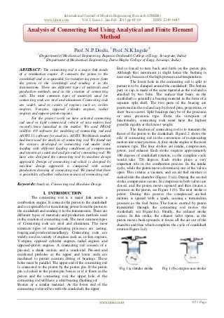 International Journal of Modern Engineering Research (IJMER)
                    www.ijmer.com          Vol.3, Issue.1, Jan-Feb. 2013 pp-65-68       ISSN: 2249-6645

      Analysis of Connecting Rod Using Analytical and Finite Element
                                 Method

                                      Prof. N.P.Doshi, 1 Prof .N.K.Ingole2
             1
                 (Department of Mechanical Engineering, Bapurao Deshmukh College of Engg, Sewagram, India)
                    2
                      (Department of Mechanical Engineering, Datta Meghe College of Engg, Sawangi, India)

 ABSTRACT: The connecting rod is a major link inside              End is forced to turn back and forth on the piston pin.
 of a combustion engine. It connects the piston to the            Although this movement is slight hence the bushing is
 crankshaft and is responsible for transferring power from        necessary because of the high pressure and temperatures.
 the piston to the crankshaft and sending it to the                         The lower hole in the connecting rod is split to
 transmission. There are different types of materials and         permit it to be clamped around the crankshaft. The bottom
 production methods used in the creation of connecting            part, or cap, is made of the same material as the rod and is
 rods. The most common types of materials used for                attached by two bolts. The surface that bears on the
 connecting rods are steel and aluminum. Connecting rods          crankshaft is generally a bearing material in the form of a
 are widely used in variety of engines such as, in-line           separate split shell. The two parts of the bearing are
 engines, V-engine, opposed cylinder engines, radial              positioned in the rod and cap by dowel pins, projections, or
 engines and oppose-piston engines.                               short brass screws. Split bearings may be of the precision
                                                                  or semi precision type. From the viewpoint of
         For the project work we have selected connecting
                                                                  functionality, connecting rods must have the highest
 rod used in light commercial vehicle of tata motors had
 recently been launched in the market. We used PRO-E              possible rigidity at the lowest weight.
                                                                            The function of connecting rod is to transmit the
 wildfire 4.0 software for modeling of connecting rod and
                                                                  thrust of the piston to the crankshaft. Figure1.2 shows the
 ANSYS 11 software for analysis. ANSYS Workbench module
                                                                  role of connecting rod in the conversion of reciprocating
 had been used for analysis of connecting rod. We found out
                                                                  motion into rotary motion. A four-stroke engine is the most
 the stresses developed in connecting rod under static
                                                                  common type. The four strokes are intake, compression,
 loading with different loading conditions of compression
 and tension at crank end and pin end of connecting rod. We       power, and exhaust. Each stroke requires approximately
                                                                  180 degrees of crankshaft rotation, so the complete cycle
 have also designed the connecting rod by machine design
                                                                  would take 720 degrees. Each stroke plays a very
 approach. Design of connecting rod which is designed by
                                                                  important role in the combustion process. In the intake
 machine design approach is compared with actual
                                                                  cycle, while the piston moves downward, one of the valves
 production drawing of connecting rod. We found that there
                                                                  open. This creates a vacuum, and an air-fuel mixture is
 is possibility of further reduction in mass of connecting rod.
                                                                  sucked into the chamber (Figure 1 (a)). During the second
                                                                  stroke compression occurs. In compression both valves are
Keywords: Analysis, Connecting rod, Machine Design                closed, and the piston moves upward and thus creates a
                                                                  pressure on the piston, see Figure 1 (b). The next stroke is
                   I. INTRODUCTION                                power. During this process the compressed air-fuel
          The connecting rod is a major link inside a             mixture is ignited with a spark, causing a tremendous
combustion engine. It connects the piston to the crankshaft       pressure as the fuel burns. The forces exerted by piston
and is responsible for transferring power from the piston to      transmitted through the connecting rod moves the
the crankshaft and sending it to the transmission. There are      crankshaft, see Figure1(c). Finally, the exhaust stroke
different types of materials and production methods used          occurs. In this stroke, the exhaust valve opens, as the
in the creation of connecting rods. The most common types         piston moves back upwards, it forces all the air out of the
of Connecting rods are steel and aluminum. The most               chamber and thus which completes the cycle of crankshaft
common types of manufacturing processes are casting,              rotation Figure 1(d).
forging and powdered metallurgy. Connecting rods are
widely used in variety of engines such as, in-line engines,
V-engine, opposed cylinder engines, radial engines and
opposed-piston engines. A connecting rod consists of a
pin-end, a shank section, and a crank-end. Pin-end and
crank-end pinholes at the upper and lower ends are
machined to permit accurate fitting of bearings. These
holes must be parallel. The upper end of the connecting rod
is connected to the piston by the piston pin. If the piston        Fig 1 (a) Intake stroke      Fig 1 (b) compression stroke
pin is locked in the piston pin bosses or if it floats in the
piston and the connecting rod, the upper hole of the
connecting rod will have a solid bearing (bushing) of
Bronze or a similar material. As the lower end of the
connecting rod revolves with the crankshaft, the upper


                                                       www.ijmer.com                                                65 | Page
 