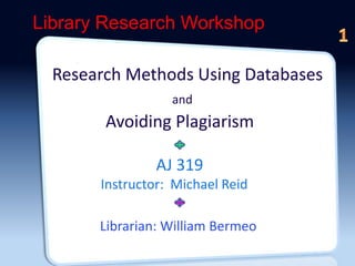 Library Research Workshop 
 1L 
Research Methods Using Databases 
and 
Avoiding Plagiarism 
AJ 319 
Instructor: Michael Reid 
Librarian: William Bermeo 
 