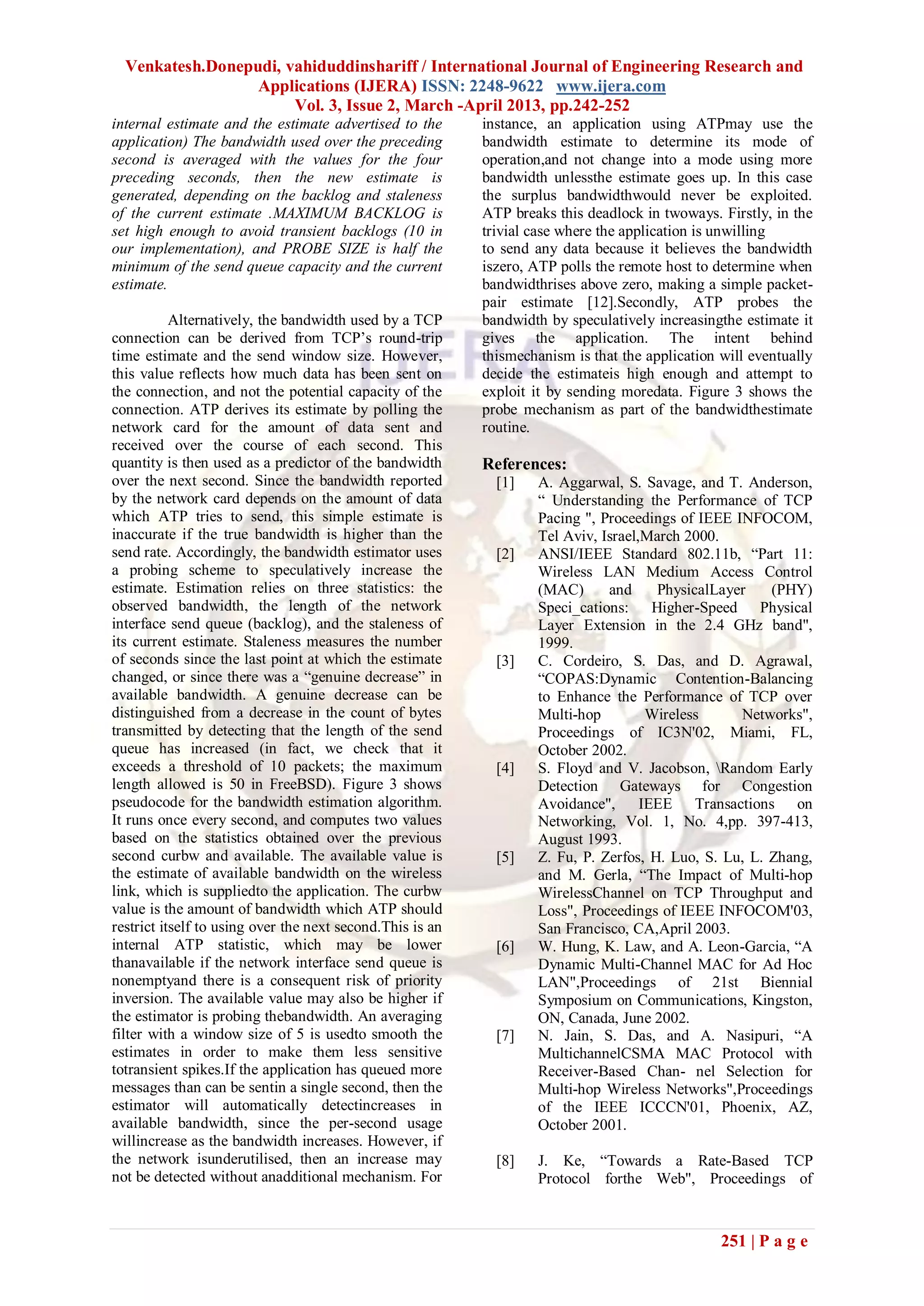 Venkatesh.Donepudi, vahiduddinshariff / International Journal of Engineering Research and
                  Applications (IJERA) ISSN: 2248-9622 www.ijera.com
                       Vol. 3, Issue 2, March -April 2013, pp.242-252
internal estimate and the estimate advertised to the       instance, an application using ATPmay use the
application) The bandwidth used over the preceding         bandwidth estimate to determine its mode of
second is averaged with the values for the four            operation,and not change into a mode using more
preceding seconds, then the new estimate is                bandwidth unlessthe estimate goes up. In this case
generated, depending on the backlog and staleness          the surplus bandwidthwould never be exploited.
of the current estimate .MAXIMUM BACKLOG is                ATP breaks this deadlock in twoways. Firstly, in the
set high enough to avoid transient backlogs (10 in         trivial case where the application is unwilling
our implementation), and PROBE SIZE is half the            to send any data because it believes the bandwidth
minimum of the send queue capacity and the current         iszero, ATP polls the remote host to determine when
estimate.                                                  bandwidthrises above zero, making a simple packet-
                                                           pair estimate [12].Secondly, ATP probes the
           Alternatively, the bandwidth used by a TCP      bandwidth by speculatively increasingthe estimate it
connection can be derived from TCP’s round-trip            gives the application. The intent behind
time estimate and the send window size. However,           thismechanism is that the application will eventually
this value reflects how much data has been sent on         decide the estimateis high enough and attempt to
the connection, and not the potential capacity of the      exploit it by sending moredata. Figure 3 shows the
connection. ATP derives its estimate by polling the        probe mechanism as part of the bandwidthestimate
network card for the amount of data sent and               routine.
received over the course of each second. This
quantity is then used as a predictor of the bandwidth      References:
over the next second. Since the bandwidth reported           [1]   A. Aggarwal, S. Savage, and T. Anderson,
by the network card depends on the amount of data                  ― Understanding the Performance of TCP
which ATP tries to send, this simple estimate is                   Pacing ", Proceedings of IEEE INFOCOM,
inaccurate if the true bandwidth is higher than the                Tel Aviv, Israel,March 2000.
send rate. Accordingly, the bandwidth estimator uses         [2]   ANSI/IEEE Standard 802.11b, ―Part 11:
a probing scheme to speculatively increase the                     Wireless LAN Medium Access Control
estimate. Estimation relies on three statistics: the               (MAC)      and     PhysicalLayer    (PHY)
observed bandwidth, the length of the network                      Speci_cations: Higher-Speed Physical
interface send queue (backlog), and the staleness of               Layer Extension in the 2.4 GHz band",
its current estimate. Staleness measures the number                1999.
of seconds since the last point at which the estimate        [3]   C. Cordeiro, S. Das, and D. Agrawal,
changed, or since there was a ―genuine decrease‖ in                ―COPAS:Dynamic Contention-Balancing
available bandwidth. A genuine decrease can be                     to Enhance the Performance of TCP over
distinguished from a decrease in the count of bytes                Multi-hop        Wireless      Networks",
transmitted by detecting that the length of the send               Proceedings of IC3N'02, Miami, FL,
queue has increased (in fact, we check that it                     October 2002.
exceeds a threshold of 10 packets; the maximum               [4]   S. Floyd and V. Jacobson, Random Early
length allowed is 50 in FreeBSD). Figure 3 shows                   Detection Gateways for Congestion
pseudocode for the bandwidth estimation algorithm.                 Avoidance", IEEE Transactions on
It runs once every second, and computes two values                 Networking, Vol. 1, No. 4,pp. 397-413,
based on the statistics obtained over the previous                 August 1993.
second curbw and available. The available value is           [5]   Z. Fu, P. Zerfos, H. Luo, S. Lu, L. Zhang,
the estimate of available bandwidth on the wireless                and M. Gerla, ―The Impact of Multi-hop
link, which is suppliedto the application. The curbw               WirelessChannel on TCP Throughput and
value is the amount of bandwidth which ATP should                  Loss", Proceedings of IEEE INFOCOM'03,
restrict itself to using over the next second.This is an           San Francisco, CA,April 2003.
internal ATP statistic, which may be lower                   [6]   W. Hung, K. Law, and A. Leon-Garcia, ―A
thanavailable if the network interface send queue is               Dynamic Multi-Channel MAC for Ad Hoc
nonemptyand there is a consequent risk of priority                 LAN",Proceedings of 21st Biennial
inversion. The available value may also be higher if               Symposium on Communications, Kingston,
the estimator is probing thebandwidth. An averaging                ON, Canada, June 2002.
filter with a window size of 5 is usedto smooth the          [7]   N. Jain, S. Das, and A. Nasipuri, ―A
estimates in order to make them less sensitive                     MultichannelCSMA MAC Protocol with
totransient spikes.If the application has queued more              Receiver-Based Chan- nel Selection for
messages than can be sentin a single second, then the              Multi-hop Wireless Networks",Proceedings
estimator will automatically detectincreases in                    of the IEEE ICCCN'01, Phoenix, AZ,
available bandwidth, since the per-second usage                    October 2001.
willincrease as the bandwidth increases. However, if
the network isunderutilised, then an increase may            [8]   J. Ke, ―Towards a Rate-Based TCP
not be detected without anadditional mechanism. For                Protocol forthe Web", Proceedings of



                                                                                                 251 | P a g e
 