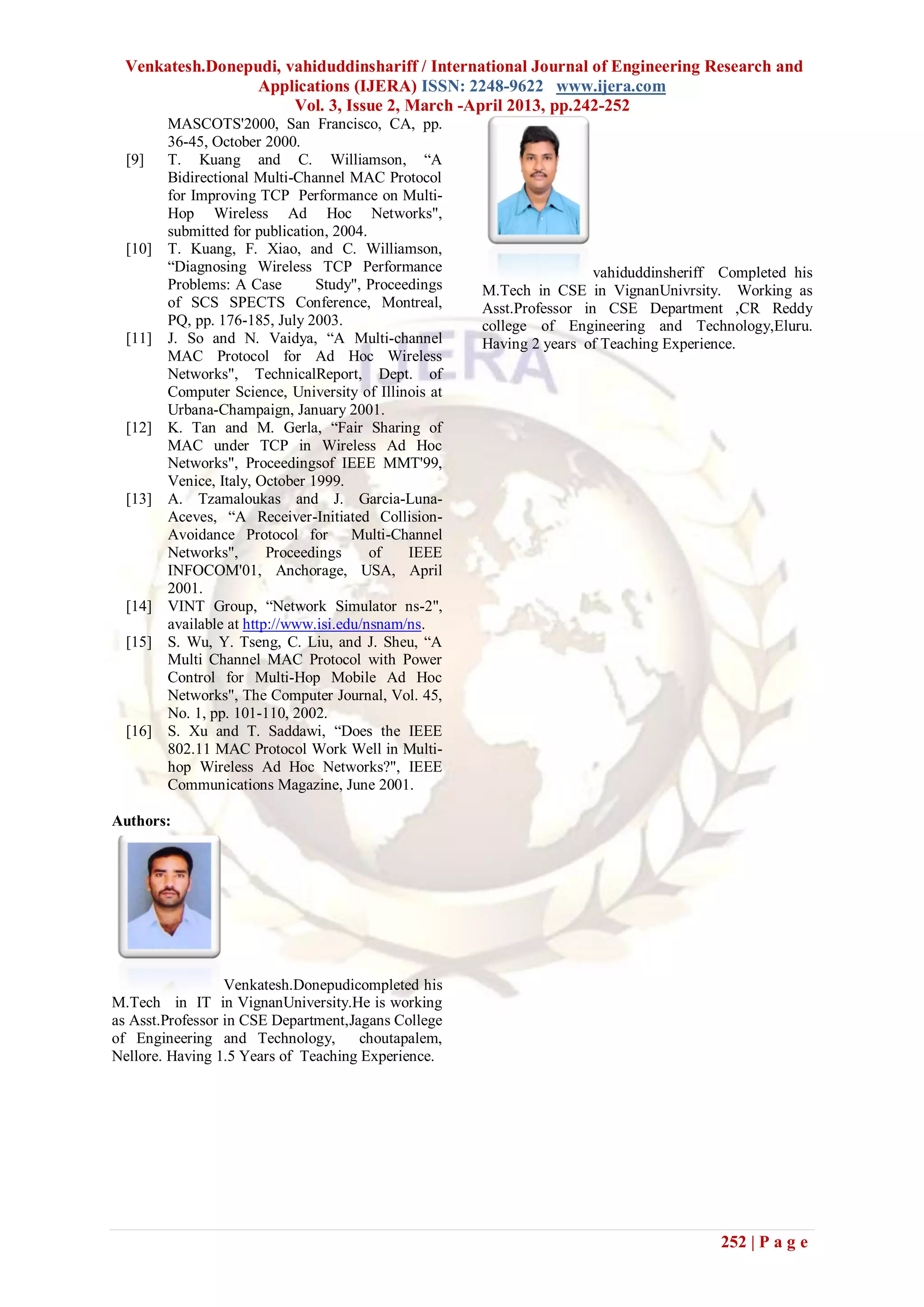 Venkatesh.Donepudi, vahiduddinshariff / International Journal of Engineering Research and
                  Applications (IJERA) ISSN: 2248-9622 www.ijera.com
                       Vol. 3, Issue 2, March -April 2013, pp.242-252
         MASCOTS'2000, San Francisco, CA, pp.
         36-45, October 2000.
  [9]    T. Kuang and C. Williamson, ―A
         Bidirectional Multi-Channel MAC Protocol
         for Improving TCP Performance on Multi-
         Hop Wireless Ad Hoc Networks",
         submitted for publication, 2004.
  [10]   T. Kuang, F. Xiao, and C. Williamson,
         ―Diagnosing Wireless TCP Performance                           vahiduddinsheriff Completed his
         Problems: A Case        Study", Proceedings   M.Tech in CSE in VignanUnivrsity. Working as
         of SCS SPECTS Conference, Montreal,           Asst.Professor in CSE Department ,CR Reddy
         PQ, pp. 176-185, July 2003.                   college of Engineering and Technology,Eluru.
  [11]   J. So and N. Vaidya, ―A Multi-channel         Having 2 years of Teaching Experience.
         MAC Protocol for Ad Hoc Wireless
         Networks", TechnicalReport, Dept. of
         Computer Science, University of Illinois at
         Urbana-Champaign, January 2001.
  [12]   K. Tan and M. Gerla, ―Fair Sharing of
         MAC under TCP in Wireless Ad Hoc
         Networks", Proceedingsof IEEE MMT'99,
         Venice, Italy, October 1999.
  [13]   A. Tzamaloukas and J. Garcia-Luna-
         Aceves, ―A Receiver-Initiated Collision-
         Avoidance Protocol for Multi-Channel
         Networks",       Proceedings     of   IEEE
         INFOCOM'01, Anchorage, USA, April
         2001.
  [14]   VINT Group, ―Network Simulator ns-2",
         available at http://www.isi.edu/nsnam/ns.
  [15]   S. Wu, Y. Tseng, C. Liu, and J. Sheu, ―A
         Multi Channel MAC Protocol with Power
         Control for Multi-Hop Mobile Ad Hoc
         Networks", The Computer Journal, Vol. 45,
         No. 1, pp. 101-110, 2002.
  [16]   S. Xu and T. Saddawi, ―Does the IEEE
         802.11 MAC Protocol Work Well in Multi-
         hop Wireless Ad Hoc Networks?", IEEE
         Communications Magazine, June 2001.

Authors:




                  Venkatesh.Donepudicompleted his
M.Tech in IT in VignanUniversity.He is working
as Asst.Professor in CSE Department,Jagans College
of Engineering and Technology,        choutapalem,
Nellore. Having 1.5 Years of Teaching Experience.




                                                                                         252 | P a g e
 