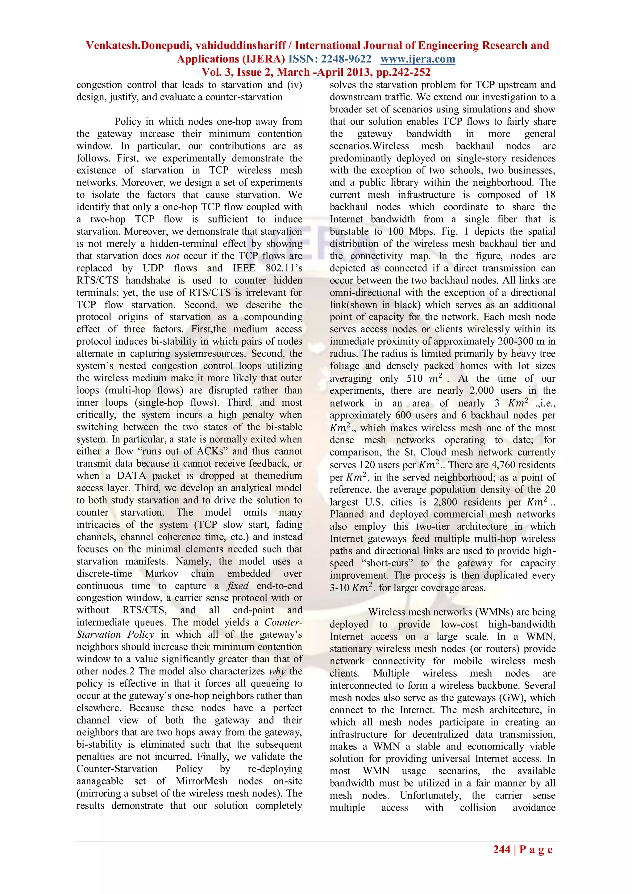 Venkatesh.Donepudi, vahiduddinshariff / International Journal of Engineering Research and
                  Applications (IJERA) ISSN: 2248-9622 www.ijera.com
                       Vol. 3, Issue 2, March -April 2013, pp.242-252
congestion control that leads to starvation and (iv)     solves the starvation problem for TCP upstream and
design, justify, and evaluate a counter-starvation       downstream traffic. We extend our investigation to a
                                                         broader set of scenarios using simulations and show
          Policy in which nodes one-hop away from        that our solution enables TCP flows to fairly share
the gateway increase their minimum contention            the gateway bandwidth in more general
window. In particular, our contributions are as          scenarios.Wireless mesh backhaul nodes are
follows. First, we experimentally demonstrate the        predominantly deployed on single-story residences
existence of starvation in TCP wireless mesh             with the exception of two schools, two businesses,
networks. Moreover, we design a set of experiments       and a public library within the neighborhood. The
to isolate the factors that cause starvation. We         current mesh infrastructure is composed of 18
identify that only a one-hop TCP flow coupled with       backhaul nodes which coordinate to share the
a two-hop TCP flow is sufficient to induce               Internet bandwidth from a single fiber that is
starvation. Moreover, we demonstrate that starvation     burstable to 100 Mbps. Fig. 1 depicts the spatial
is not merely a hidden-terminal effect by showing        distribution of the wireless mesh backhaul tier and
that starvation does not occur if the TCP flows are      the connectivity map. In the figure, nodes are
replaced by UDP flows and IEEE 802.11’s                  depicted as connected if a direct transmission can
RTS/CTS handshake is used to counter hidden              occur between the two backhaul nodes. All links are
terminals; yet, the use of RTS/CTS is irrelevant for     omni-directional with the exception of a directional
TCP flow starvation. Second, we describe the             link(shown in black) which serves as an additional
protocol origins of starvation as a compounding          point of capacity for the network. Each mesh node
effect of three factors. First,the medium access         serves access nodes or clients wirelessly within its
protocol induces bi-stability in which pairs of nodes    immediate proximity of approximately 200-300 m in
alternate in capturing systemresources. Second, the      radius. The radius is limited primarily by heavy tree
system’s nested congestion control loops utilizing       foliage and densely packed homes with lot sizes
the wireless medium make it more likely that outer       averaging only 510 𝑚2 . At the time of our
loops (multi-hop flows) are disrupted rather than        experiments, there are nearly 2,000 users in the
inner loops (single-hop flows). Third, and most          network in an area of nearly 3 𝐾𝑚2 .,i.e.,
critically, the system incurs a high penalty when        approximately 600 users and 6 backhaul nodes per
switching between the two states of the bi-stable         𝐾𝑚2 ., which makes wireless mesh one of the most
system. In particular, a state is normally exited when   dense mesh networks operating to date; for
either a flow ―runs out of ACKs‖ and thus cannot         comparison, the St. Cloud mesh network currently
transmit data because it cannot receive feedback, or     serves 120 users per 𝐾𝑚2 .. There are 4,760 residents
when a DATA packet is dropped at themedium               per 𝐾𝑚2 . in the served neighborhood; as a point of
access layer. Third, we develop an analytical model      reference, the average population density of the 20
to both study starvation and to drive the solution to    largest U.S. cities is 2,800 residents per 𝐾𝑚2 ..
counter starvation. The model omits many                 Planned and deployed commercial mesh networks
intricacies of the system (TCP slow start, fading        also employ this two-tier architecture in which
channels, channel coherence time, etc.) and instead      Internet gateways feed multiple multi-hop wireless
focuses on the minimal elements needed such that         paths and directional links are used to provide high-
starvation manifests. Namely, the model uses a           speed ―short-cuts‖ to the gateway for capacity
discrete-time Markov chain embedded over                 improvement. The process is then duplicated every
continuous time to capture a fixed end-to-end            3-10 𝐾𝑚2 . for larger coverage areas.
congestion window, a carrier sense protocol with or
without RTS/CTS, and all end-point and                            Wireless mesh networks (WMNs) are being
intermediate queues. The model yields a Counter-         deployed to provide low-cost high-bandwidth
Starvation Policy in which all of the gateway’s          Internet access on a large scale. In a WMN,
neighbors should increase their minimum contention       stationary wireless mesh nodes (or routers) provide
window to a value significantly greater than that of     network connectivity for mobile wireless mesh
other nodes.2 The model also characterizes why the       clients. Multiple wireless mesh nodes are
policy is effective in that it forces all queueing to    interconnected to form a wireless backbone. Several
occur at the gateway’s one-hop neighbors rather than     mesh nodes also serve as the gateways (GW), which
elsewhere. Because these nodes have a perfect            connect to the Internet. The mesh architecture, in
channel view of both the gateway and their               which all mesh nodes participate in creating an
neighbors that are two hops away from the gateway,       infrastructure for decentralized data transmission,
bi-stability is eliminated such that the subsequent      makes a WMN a stable and economically viable
penalties are not incurred. Finally, we validate the     solution for providing universal Internet access. In
Counter-Starvation      Policy      by    re-deploying   most WMN usage scenarios, the available
aanageable set of MirrorMesh nodes on-site               bandwidth must be utilized in a fair manner by all
(mirroring a subset of the wireless mesh nodes). The     mesh nodes. Unfortunately, the carrier sense
results demonstrate that our solution completely         multiple     access   with    collision   avoidance


                                                                                               244 | P a g e
 