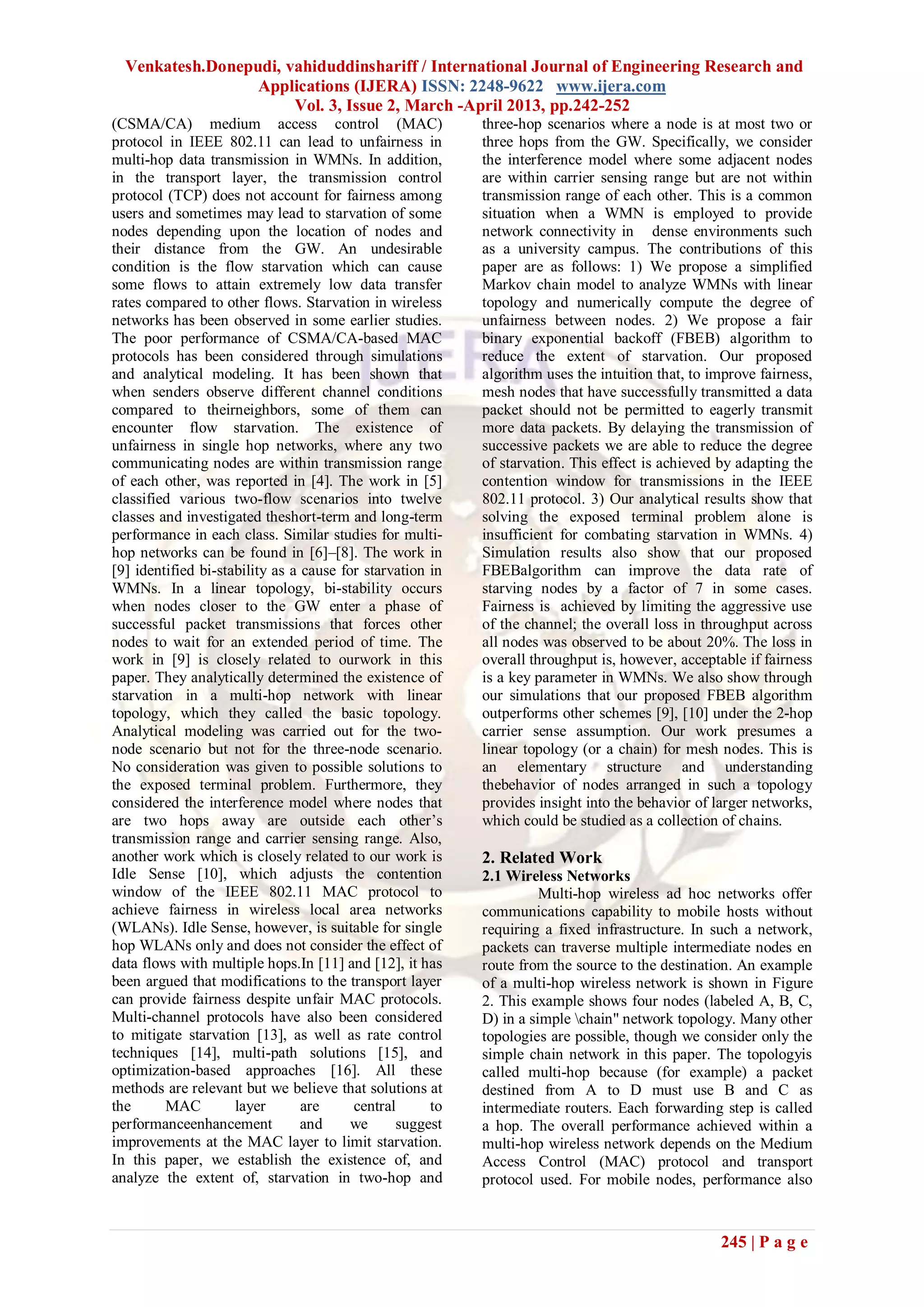 Venkatesh.Donepudi, vahiduddinshariff / International Journal of Engineering Research and
                  Applications (IJERA) ISSN: 2248-9622 www.ijera.com
                       Vol. 3, Issue 2, March -April 2013, pp.242-252
(CSMA/CA) medium access control (MAC)                      three-hop scenarios where a node is at most two or
protocol in IEEE 802.11 can lead to unfairness in          three hops from the GW. Specifically, we consider
multi-hop data transmission in WMNs. In addition,          the interference model where some adjacent nodes
in the transport layer, the transmission control           are within carrier sensing range but are not within
protocol (TCP) does not account for fairness among         transmission range of each other. This is a common
users and sometimes may lead to starvation of some         situation when a WMN is employed to provide
nodes depending upon the location of nodes and             network connectivity in dense environments such
their distance from the GW. An undesirable                 as a university campus. The contributions of this
condition is the flow starvation which can cause           paper are as follows: 1) We propose a simplified
some flows to attain extremely low data transfer           Markov chain model to analyze WMNs with linear
rates compared to other flows. Starvation in wireless      topology and numerically compute the degree of
networks has been observed in some earlier studies.        unfairness between nodes. 2) We propose a fair
The poor performance of CSMA/CA-based MAC                  binary exponential backoff (FBEB) algorithm to
protocols has been considered through simulations          reduce the extent of starvation. Our proposed
and analytical modeling. It has been shown that            algorithm uses the intuition that, to improve fairness,
when senders observe different channel conditions          mesh nodes that have successfully transmitted a data
compared to theirneighbors, some of them can               packet should not be permitted to eagerly transmit
encounter flow starvation. The existence of                more data packets. By delaying the transmission of
unfairness in single hop networks, where any two           successive packets we are able to reduce the degree
communicating nodes are within transmission range          of starvation. This effect is achieved by adapting the
of each other, was reported in [4]. The work in [5]        contention window for transmissions in the IEEE
classified various two-flow scenarios into twelve          802.11 protocol. 3) Our analytical results show that
classes and investigated theshort-term and long-term       solving the exposed terminal problem alone is
performance in each class. Similar studies for multi-      insufficient for combating starvation in WMNs. 4)
hop networks can be found in [6]–[8]. The work in          Simulation results also show that our proposed
[9] identified bi-stability as a cause for starvation in   FBEBalgorithm can improve the data rate of
WMNs. In a linear topology, bi-stability occurs            starving nodes by a factor of 7 in some cases.
when nodes closer to the GW enter a phase of               Fairness is achieved by limiting the aggressive use
successful packet transmissions that forces other          of the channel; the overall loss in throughput across
nodes to wait for an extended period of time. The          all nodes was observed to be about 20%. The loss in
work in [9] is closely related to ourwork in this          overall throughput is, however, acceptable if fairness
paper. They analytically determined the existence of       is a key parameter in WMNs. We also show through
starvation in a multi-hop network with linear              our simulations that our proposed FBEB algorithm
topology, which they called the basic topology.            outperforms other schemes [9], [10] under the 2-hop
Analytical modeling was carried out for the two-           carrier sense assumption. Our work presumes a
node scenario but not for the three-node scenario.         linear topology (or a chain) for mesh nodes. This is
No consideration was given to possible solutions to        an elementary structure and understanding
the exposed terminal problem. Furthermore, they            thebehavior of nodes arranged in such a topology
considered the interference model where nodes that         provides insight into the behavior of larger networks,
are two hops away are outside each other’s                 which could be studied as a collection of chains.
transmission range and carrier sensing range. Also,
another work which is closely related to our work is       2. Related Work
Idle Sense [10], which adjusts the contention              2.1 Wireless Networks
window of the IEEE 802.11 MAC protocol to                            Multi-hop wireless ad hoc networks offer
achieve fairness in wireless local area networks           communications capability to mobile hosts without
(WLANs). Idle Sense, however, is suitable for single       requiring a fixed infrastructure. In such a network,
hop WLANs only and does not consider the effect of         packets can traverse multiple intermediate nodes en
data flows with multiple hops.In [11] and [12], it has     route from the source to the destination. An example
been argued that modifications to the transport layer      of a multi-hop wireless network is shown in Figure
can provide fairness despite unfair MAC protocols.         2. This example shows four nodes (labeled A, B, C,
Multi-channel protocols have also been considered          D) in a simple chain" network topology. Many other
to mitigate starvation [13], as well as rate control       topologies are possible, though we consider only the
techniques [14], multi-path solutions [15], and            simple chain network in this paper. The topologyis
optimization-based approaches [16]. All these              called multi-hop because (for example) a packet
methods are relevant but we believe that solutions at      destined from A to D must use B and C as
the      MAC         layer       are     central      to   intermediate routers. Each forwarding step is called
performanceenhancement           and     we     suggest    a hop. The overall performance achieved within a
improvements at the MAC layer to limit starvation.         multi-hop wireless network depends on the Medium
In this paper, we establish the existence of, and          Access Control (MAC) protocol and transport
analyze the extent of, starvation in two-hop and           protocol used. For mobile nodes, performance also



                                                                                                  245 | P a g e
 