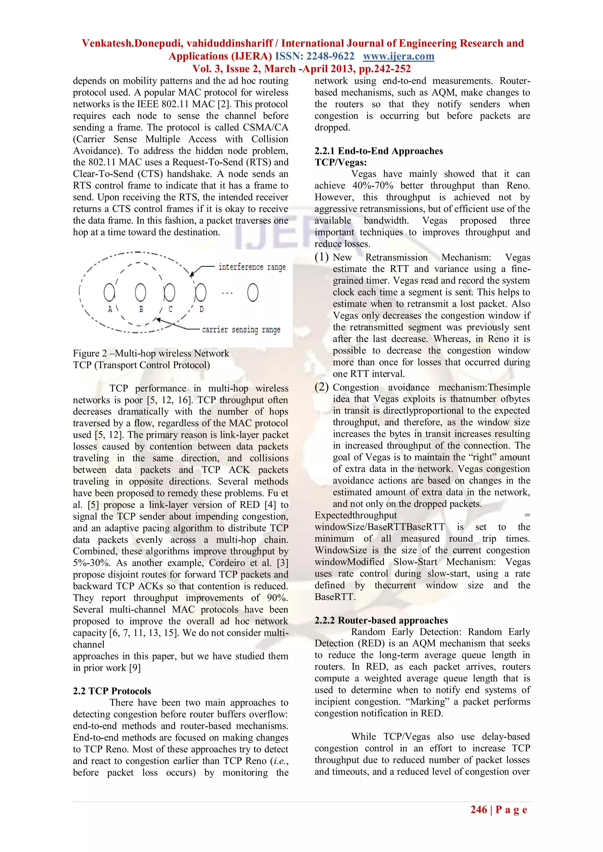 Venkatesh.Donepudi, vahiduddinshariff / International Journal of Engineering Research and
                  Applications (IJERA) ISSN: 2248-9622 www.ijera.com
                       Vol. 3, Issue 2, March -April 2013, pp.242-252
depends on mobility patterns and the ad hoc routing       network using end-to-end measurements. Router-
protocol used. A popular MAC protocol for wireless        based mechanisms, such as AQM, make changes to
networks is the IEEE 802.11 MAC [2]. This protocol        the routers so that they notify senders when
requires each node to sense the channel before            congestion is occurring but before packets are
sending a frame. The protocol is called CSMA/CA           dropped.
(Carrier Sense Multiple Access with Collision
Avoidance). To address the hidden node problem,           2.2.1 End-to-End Approaches
the 802.11 MAC uses a Request-To-Send (RTS) and           TCP/Vegas:
Clear-To-Send (CTS) handshake. A node sends an                      Vegas have mainly showed that it can
RTS control frame to indicate that it has a frame to      achieve 40%-70% better throughput than Reno.
send. Upon receiving the RTS, the intended receiver       However, this throughput is achieved not by
returns a CTS control frames if it is okay to receive     aggressive retransmissions, but of efficient use of the
the data frame. In this fashion, a packet traverses one   available bandwidth. Vegas proposed three
hop at a time toward the destination.                     important techniques to improves throughput and
                                                          reduce losses.
                                                          (1) New Retransmission Mechanism: Vegas
                                                               estimate the RTT and variance using a fine-
                                                               grained timer. Vegas read and record the system
                                                               clock each time a segment is sent. This helps to
                                                               estimate when to retransmit a lost packet. Also
                                                               Vegas only decreases the congestion window if
                                                               the retransmitted segment was previously sent
                                                               after the last decrease. Whereas, in Reno it is
Figure 2 –Multi-hop wireless Network                           possible to decrease the congestion window
TCP (Transport Control Protocol)                               more than once for losses that occurred during
                                                               one RTT interval.
          TCP performance in multi-hop wireless           (2) Congestion avoidance mechanism:Thesimple
networks is poor [5, 12, 16]. TCP throughput often             idea that Vegas exploits is thatnumber ofbytes
decreases dramatically with the number of hops                 in transit is directlyproportional to the expected
traversed by a flow, regardless of the MAC protocol            throughput, and therefore, as the window size
used [5, 12]. The primary reason is link-layer packet          increases the bytes in transit increases resulting
losses caused by contention between data packets               in increased throughput of the connection. The
traveling in the same direction, and collisions                goal of Vegas is to maintain the ―right‖ amount
between data packets and TCP ACK packets                       of extra data in the network. Vegas congestion
traveling in opposite directions. Several methods              avoidance actions are based on changes in the
have been proposed to remedy these problems. Fu et             estimated amount of extra data in the network,
al. [5] propose a link-layer version of RED [4] to             and not only on the dropped packets.
signal the TCP sender about impending congestion,         Expectedthroughput                                    =
and an adaptive pacing algorithm to distribute TCP        windowSize/BaseRTTBaseRTT is set to the
data packets evenly across a multi-hop chain.             minimum of all measured round trip times.
Combined, these algorithms improve throughput by          WindowSize is the size of the current congestion
5%-30%. As another example, Cordeiro et al. [3]           windowModified Slow-Start Mechanism: Vegas
propose disjoint routes for forward TCP packets and       uses rate control during slow-start, using a rate
backward TCP ACKs so that contention is reduced.          defined by thecurrent window size and the
They report throughput improvements of 90%.               BaseRTT.
Several multi-channel MAC protocols have been
proposed to improve the overall ad hoc network            2.2.2 Router-based approaches
capacity [6, 7, 11, 13, 15]. We do not consider multi-             Random Early Detection: Random Early
channel                                                   Detection (RED) is an AQM mechanism that seeks
approaches in this paper, but we have studied them        to reduce the long-term average queue length in
in prior work [9]                                         routers. In RED, as each packet arrives, routers
                                                          compute a weighted average queue length that is
2.2 TCP Protocols                                         used to determine when to notify end systems of
         There have been two main approaches to           incipient congestion. ―Marking‖ a packet performs
detecting congestion before router buffers overflow:      congestion notification in RED.
end-to-end methods and router-based mechanisms.
End-to-end methods are focused on making changes                   While TCP/Vegas also use delay-based
to TCP Reno. Most of these approaches try to detect       congestion control in an effort to increase TCP
and react to congestion earlier than TCP Reno (i.e.,      throughput due to reduced number of packet losses
before packet loss occurs) by monitoring the              and timeouts, and a reduced level of congestion over


                                                                                                 246 | P a g e
 
