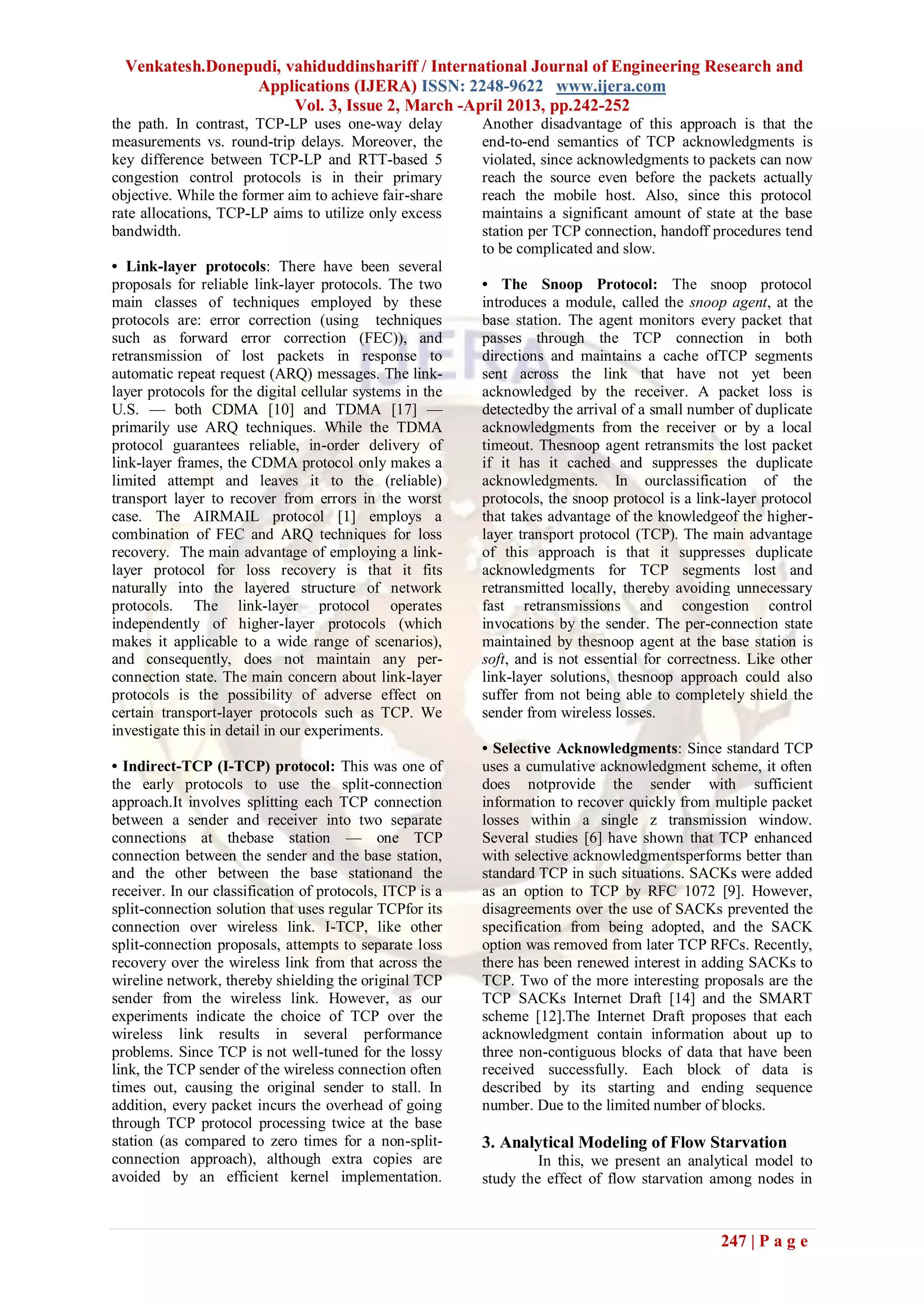 Venkatesh.Donepudi, vahiduddinshariff / International Journal of Engineering Research and
                  Applications (IJERA) ISSN: 2248-9622 www.ijera.com
                       Vol. 3, Issue 2, March -April 2013, pp.242-252
the path. In contrast, TCP-LP uses one-way delay          Another disadvantage of this approach is that the
measurements vs. round-trip delays. Moreover, the         end-to-end semantics of TCP acknowledgments is
key difference between TCP-LP and RTT-based 5             violated, since acknowledgments to packets can now
congestion control protocols is in their primary          reach the source even before the packets actually
objective. While the former aim to achieve fair-share     reach the mobile host. Also, since this protocol
rate allocations, TCP-LP aims to utilize only excess      maintains a significant amount of state at the base
bandwidth.                                                station per TCP connection, handoff procedures tend
                                                          to be complicated and slow.
• Link-layer protocols: There have been several
proposals for reliable link-layer protocols. The two      • The Snoop Protocol: The snoop protocol
main classes of techniques employed by these              introduces a module, called the snoop agent, at the
protocols are: error correction (using techniques         base station. The agent monitors every packet that
such as forward error correction (FEC)), and              passes through the TCP connection in both
retransmission of lost packets in response to             directions and maintains a cache ofTCP segments
automatic repeat request (ARQ) messages. The link-        sent across the link that have not yet been
layer protocols for the digital cellular systems in the   acknowledged by the receiver. A packet loss is
U.S. — both CDMA [10] and TDMA [17] —                     detectedby the arrival of a small number of duplicate
primarily use ARQ techniques. While the TDMA              acknowledgments from the receiver or by a local
protocol guarantees reliable, in-order delivery of        timeout. Thesnoop agent retransmits the lost packet
link-layer frames, the CDMA protocol only makes a         if it has it cached and suppresses the duplicate
limited attempt and leaves it to the (reliable)           acknowledgments. In ourclassification of the
transport layer to recover from errors in the worst       protocols, the snoop protocol is a link-layer protocol
case. The AIRMAIL protocol [1] employs a                  that takes advantage of the knowledgeof the higher-
combination of FEC and ARQ techniques for loss            layer transport protocol (TCP). The main advantage
recovery. The main advantage of employing a link-         of this approach is that it suppresses duplicate
layer protocol for loss recovery is that it fits          acknowledgments for TCP segments lost and
naturally into the layered structure of network           retransmitted locally, thereby avoiding unnecessary
protocols. The link-layer protocol operates               fast retransmissions and congestion control
independently of higher-layer protocols (which            invocations by the sender. The per-connection state
makes it applicable to a wide range of scenarios),        maintained by thesnoop agent at the base station is
and consequently, does not maintain any per-              soft, and is not essential for correctness. Like other
connection state. The main concern about link-layer       link-layer solutions, thesnoop approach could also
protocols is the possibility of adverse effect on         suffer from not being able to completely shield the
certain transport-layer protocols such as TCP. We         sender from wireless losses.
investigate this in detail in our experiments.
                                                          • Selective Acknowledgments: Since standard TCP
• Indirect-TCP (I-TCP) protocol: This was one of          uses a cumulative acknowledgment scheme, it often
the early protocols to use the split-connection           does notprovide the sender with sufficient
approach.It involves splitting each TCP connection        information to recover quickly from multiple packet
between a sender and receiver into two separate           losses within a single z transmission window.
connections at thebase station — one TCP                  Several studies [6] have shown that TCP enhanced
connection between the sender and the base station,       with selective acknowledgmentsperforms better than
and the other between the base stationand the             standard TCP in such situations. SACKs were added
receiver. In our classification of protocols, ITCP is a   as an option to TCP by RFC 1072 [9]. However,
split-connection solution that uses regular TCPfor its    disagreements over the use of SACKs prevented the
connection over wireless link. I-TCP, like other          specification from being adopted, and the SACK
split-connection proposals, attempts to separate loss     option was removed from later TCP RFCs. Recently,
recovery over the wireless link from that across the      there has been renewed interest in adding SACKs to
wireline network, thereby shielding the original TCP      TCP. Two of the more interesting proposals are the
sender from the wireless link. However, as our            TCP SACKs Internet Draft [14] and the SMART
experiments indicate the choice of TCP over the           scheme [12].The Internet Draft proposes that each
wireless link results in several performance              acknowledgment contain information about up to
problems. Since TCP is not well-tuned for the lossy       three non-contiguous blocks of data that have been
link, the TCP sender of the wireless connection often     received successfully. Each block of data is
times out, causing the original sender to stall. In       described by its starting and ending sequence
addition, every packet incurs the overhead of going       number. Due to the limited number of blocks.
through TCP protocol processing twice at the base
station (as compared to zero times for a non-split-       3. Analytical Modeling of Flow Starvation
connection approach), although extra copies are                    In this, we present an analytical model to
avoided by an efficient kernel implementation.            study the effect of flow starvation among nodes in



                                                                                                247 | P a g e
 