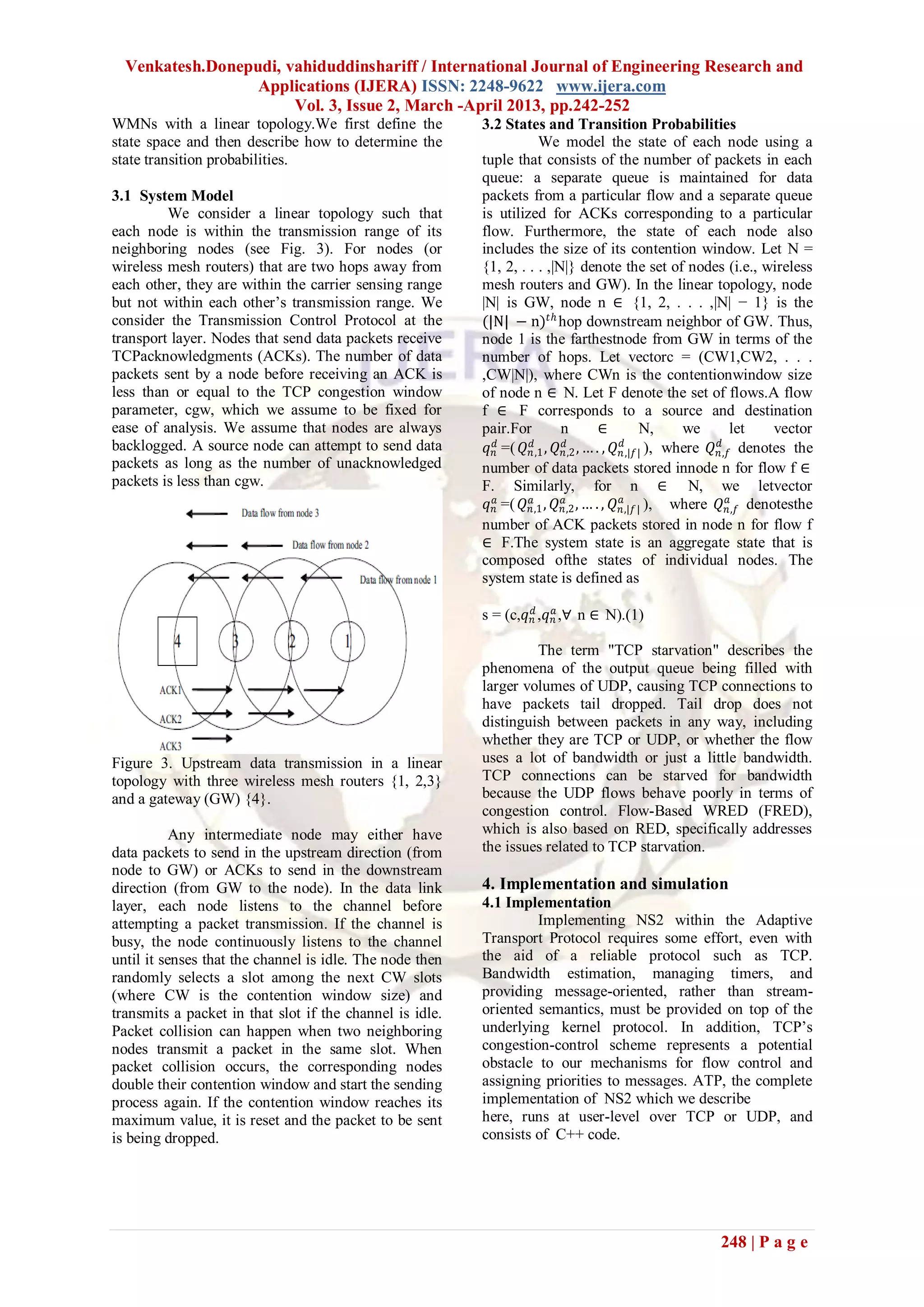 Venkatesh.Donepudi, vahiduddinshariff / International Journal of Engineering Research and
                  Applications (IJERA) ISSN: 2248-9622 www.ijera.com
                       Vol. 3, Issue 2, March -April 2013, pp.242-252
WMNs with a linear topology.We first define the           3.2 States and Transition Probabilities
state space and then describe how to determine the                      We model the state of each node using a
state transition probabilities.                           tuple that consists of the number of packets in each
                                                          queue: a separate queue is maintained for data
3.1 System Model                                          packets from a particular flow and a separate queue
         We consider a linear topology such that          is utilized for ACKs corresponding to a particular
each node is within the transmission range of its         flow. Furthermore, the state of each node also
neighboring nodes (see Fig. 3). For nodes (or             includes the size of its contention window. Let N =
wireless mesh routers) that are two hops away from        {1, 2, . . . ,|N|} denote the set of nodes (i.e., wireless
each other, they are within the carrier sensing range     mesh routers and GW). In the linear topology, node
but not within each other’s transmission range. We        |N| is GW, node n ∈ {1, 2, . . . ,|N| − 1} is the
consider the Transmission Control Protocol at the         (|N| − n) 𝑡ℎ hop downstream neighbor of GW. Thus,
transport layer. Nodes that send data packets receive     node 1 is the farthestnode from GW in terms of the
TCPacknowledgments (ACKs). The number of data             number of hops. Let vectorc = (CW1,CW2, . . .
packets sent by a node before receiving an ACK is         ,CW|N|), where CWn is the contentionwindow size
less than or equal to the TCP congestion window           of node n ∈ N. Let F denote the set of flows.A flow
parameter, cgw, which we assume to be fixed for           f ∈ F corresponds to a source and destination
ease of analysis. We assume that nodes are always         pair.For           n         ∈         N,     we       let   vector
backlogged. A source node can attempt to send data         𝑞 𝑛𝑑 =( 𝑄 𝑛𝑑,1 , 𝑄 𝑛,2 , … . , 𝑄 𝑛𝑑,|𝑓| ), where 𝑄 𝑛,𝑓 denotes the
                                                                              𝑑                               𝑑
packets as long as the number of unacknowledged           number of data packets stored innode n for flow f ∈
packets is less than cgw.                                 F. Similarly, for n ∈ N, we letvector
                                                                                            𝑎                   𝑎
                                                           𝑞 𝑛𝑎 =( 𝑄 𝑛,1 , 𝑄 𝑛,2 , … . , 𝑄 𝑛,|𝑓 | ), where 𝑄 𝑛,𝑓 denotesthe
                                                                     𝑎        𝑎

                                                          number of ACK packets stored in node n for flow f
                                                          ∈ F.The system state is an aggregate state that is
                                                          composed ofthe states of individual nodes. The
                                                          system state is defined as

                                                          s = (c,𝑞 𝑛𝑑 ,𝑞 𝑛𝑎 ,∀ n ∈ N).(1)

                                                                   The term "TCP starvation" describes the
                                                          phenomena of the output queue being filled with
                                                          larger volumes of UDP, causing TCP connections to
                                                          have packets tail dropped. Tail drop does not
                                                          distinguish between packets in any way, including
                                                          whether they are TCP or UDP, or whether the flow
Figure 3. Upstream data transmission in a linear          uses a lot of bandwidth or just a little bandwidth.
topology with three wireless mesh routers {1, 2,3}        TCP connections can be starved for bandwidth
and a gateway (GW) {4}.                                   because the UDP flows behave poorly in terms of
                                                          congestion control. Flow-Based WRED (FRED),
           Any intermediate node may either have          which is also based on RED, specifically addresses
data packets to send in the upstream direction (from      the issues related to TCP starvation.
node to GW) or ACKs to send in the downstream
direction (from GW to the node). In the data link         4. Implementation and simulation
layer, each node listens to the channel before            4.1 Implementation
attempting a packet transmission. If the channel is                Implementing NS2 within the Adaptive
busy, the node continuously listens to the channel        Transport Protocol requires some effort, even with
until it senses that the channel is idle. The node then   the aid of a reliable protocol such as TCP.
randomly selects a slot among the next CW slots           Bandwidth estimation, managing timers, and
(where CW is the contention window size) and              providing message-oriented, rather than stream-
transmits a packet in that slot if the channel is idle.   oriented semantics, must be provided on top of the
Packet collision can happen when two neighboring          underlying kernel protocol. In addition, TCP’s
nodes transmit a packet in the same slot. When            congestion-control scheme represents a potential
packet collision occurs, the corresponding nodes          obstacle to our mechanisms for flow control and
double their contention window and start the sending      assigning priorities to messages. ATP, the complete
process again. If the contention window reaches its       implementation of NS2 which we describe
maximum value, it is reset and the packet to be sent      here, runs at user-level over TCP or UDP, and
is being dropped.                                         consists of C++ code.




                                                                                                          248 | P a g e
 