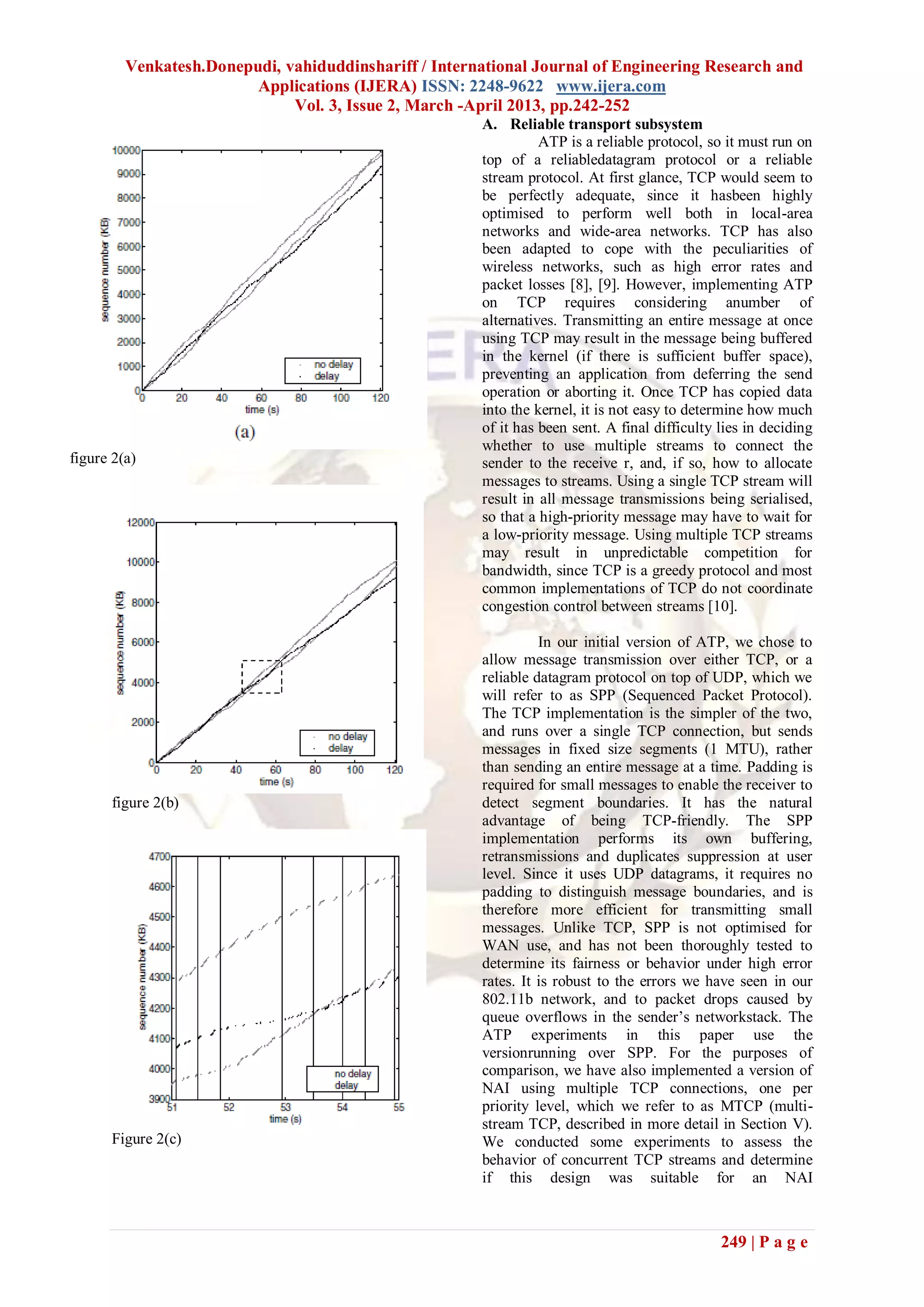 Venkatesh.Donepudi, vahiduddinshariff / International Journal of Engineering Research and
                         Applications (IJERA) ISSN: 2248-9622 www.ijera.com
                              Vol. 3, Issue 2, March -April 2013, pp.242-252
                                                       A. Reliable transport subsystem
                                                                 ATP is a reliable protocol, so it must run on
                                                       top of a reliabledatagram protocol or a reliable
                                                       stream protocol. At first glance, TCP would seem to
                                                       be perfectly adequate, since it hasbeen highly
                                                       optimised to perform well both in local-area
                                                       networks and wide-area networks. TCP has also
                                                       been adapted to cope with the peculiarities of
                                                       wireless networks, such as high error rates and
                                                       packet losses [8], [9]. However, implementing ATP
                                                       on TCP requires considering anumber of
                                                       alternatives. Transmitting an entire message at once
                                                       using TCP may result in the message being buffered
                                                       in the kernel (if there is sufficient buffer space),
                                                       preventing an application from deferring the send
                                                       operation or aborting it. Once TCP has copied data
                                                       into the kernel, it is not easy to determine how much
                                                       of it has been sent. A final difficulty lies in deciding
                                                       whether to use multiple streams to connect the
figure 2(a)                                            sender to the receive r, and, if so, how to allocate
                                                       messages to streams. Using a single TCP stream will
                                                       result in all message transmissions being serialised,
                                                       so that a high-priority message may have to wait for
                                                       a low-priority message. Using multiple TCP streams
                                                       may result in unpredictable competition for
                                                       bandwidth, since TCP is a greedy protocol and most
                                                       common implementations of TCP do not coordinate
                                                       congestion control between streams [10].

                                                                 In our initial version of ATP, we chose to
                                                       allow message transmission over either TCP, or a
                                                       reliable datagram protocol on top of UDP, which we
                                                       will refer to as SPP (Sequenced Packet Protocol).
                                                       The TCP implementation is the simpler of the two,
                                                       and runs over a single TCP connection, but sends
                                                       messages in fixed size segments (1 MTU), rather
                                                       than sending an entire message at a time. Padding is
                                                       required for small messages to enable the receiver to
      figure 2(b)                                      detect segment boundaries. It has the natural
                                                       advantage of being TCP-friendly. The SPP
                                                       implementation performs its own buffering,
                                                       retransmissions and duplicates suppression at user
                                                       level. Since it uses UDP datagrams, it requires no
                                                       padding to distinguish message boundaries, and is
                                                       therefore more efficient for transmitting small
                                                       messages. Unlike TCP, SPP is not optimised for
                                                       WAN use, and has not been thoroughly tested to
                                                       determine its fairness or behavior under high error
                                                       rates. It is robust to the errors we have seen in our
                                                       802.11b network, and to packet drops caused by
                                                       queue overflows in the sender’s networkstack. The
                                                       ATP experiments in this paper use the
                                                       versionrunning over SPP. For the purposes of
                                                       comparison, we have also implemented a version of
                                                       NAI using multiple TCP connections, one per
                                                       priority level, which we refer to as MTCP (multi-
                                                       stream TCP, described in more detail in Section V).
      Figure 2(c)                                      We conducted some experiments to assess the
                                                       behavior of concurrent TCP streams and determine
                                                       if this design was suitable for an NAI



                                                                                               249 | P a g e
 