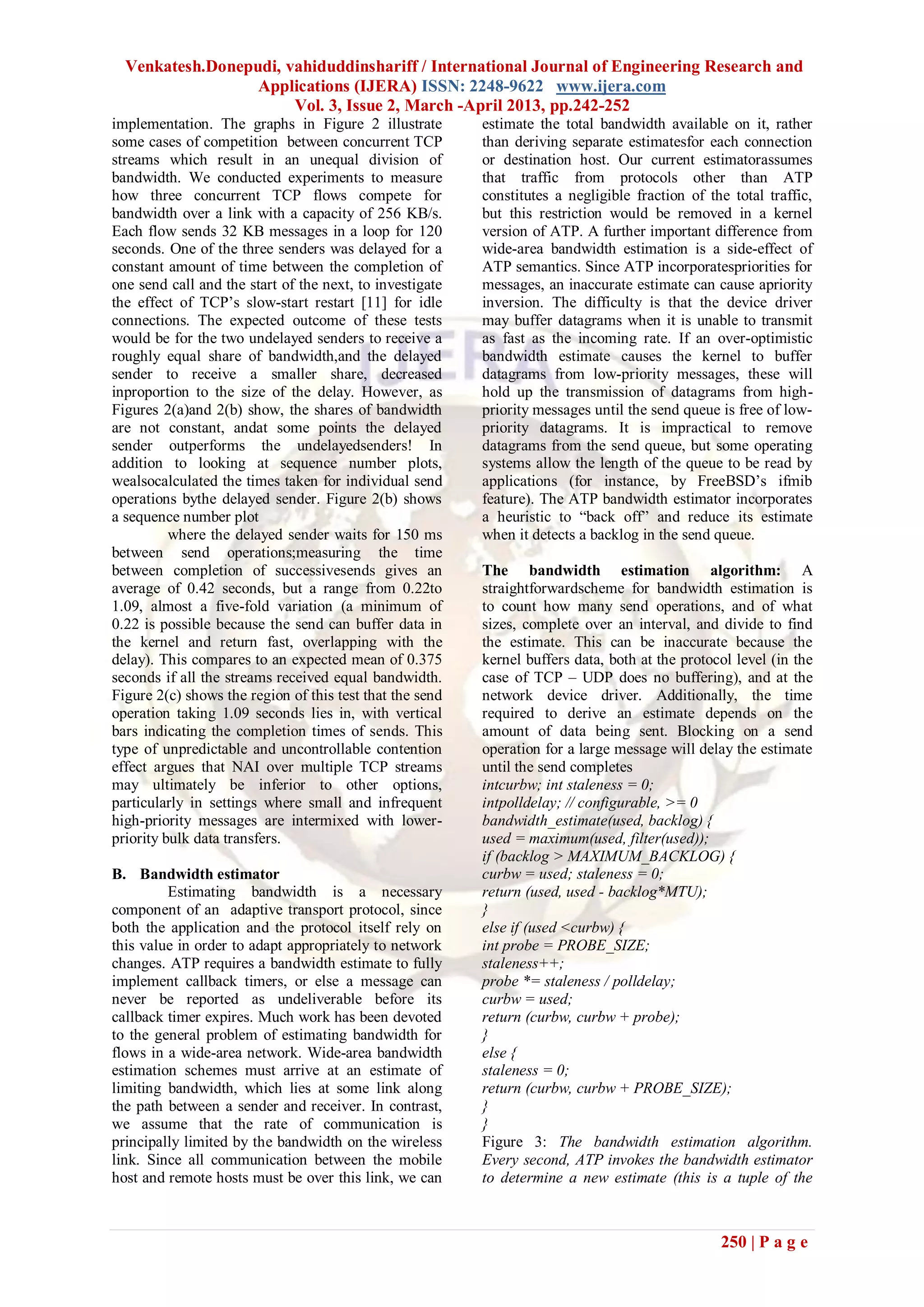 Venkatesh.Donepudi, vahiduddinshariff / International Journal of Engineering Research and
                  Applications (IJERA) ISSN: 2248-9622 www.ijera.com
                       Vol. 3, Issue 2, March -April 2013, pp.242-252
implementation. The graphs in Figure 2 illustrate         estimate the total bandwidth available on it, rather
some cases of competition between concurrent TCP          than deriving separate estimatesfor each connection
streams which result in an unequal division of            or destination host. Our current estimatorassumes
bandwidth. We conducted experiments to measure            that traffic from protocols other than ATP
how three concurrent TCP flows compete for                constitutes a negligible fraction of the total traffic,
bandwidth over a link with a capacity of 256 KB/s.        but this restriction would be removed in a kernel
Each flow sends 32 KB messages in a loop for 120          version of ATP. A further important difference from
seconds. One of the three senders was delayed for a       wide-area bandwidth estimation is a side-effect of
constant amount of time between the completion of         ATP semantics. Since ATP incorporatespriorities for
one send call and the start of the next, to investigate   messages, an inaccurate estimate can cause apriority
the effect of TCP’s slow-start restart [11] for idle      inversion. The difficulty is that the device driver
connections. The expected outcome of these tests          may buffer datagrams when it is unable to transmit
would be for the two undelayed senders to receive a       as fast as the incoming rate. If an over-optimistic
roughly equal share of bandwidth,and the delayed          bandwidth estimate causes the kernel to buffer
sender to receive a smaller share, decreased              datagrams from low-priority messages, these will
inproportion to the size of the delay. However, as        hold up the transmission of datagrams from high-
Figures 2(a)and 2(b) show, the shares of bandwidth        priority messages until the send queue is free of low-
are not constant, andat some points the delayed           priority datagrams. It is impractical to remove
sender outperforms the undelayedsenders! In               datagrams from the send queue, but some operating
addition to looking at sequence number plots,             systems allow the length of the queue to be read by
wealsocalculated the times taken for individual send      applications (for instance, by FreeBSD’s ifmib
operations bythe delayed sender. Figure 2(b) shows        feature). The ATP bandwidth estimator incorporates
a sequence number plot                                    a heuristic to ―back off‖ and reduce its estimate
          where the delayed sender waits for 150 ms       when it detects a backlog in the send queue.
between send operations;measuring the time
between completion of successivesends gives an            The bandwidth estimation algorithm: A
average of 0.42 seconds, but a range from 0.22to          straightforwardscheme for bandwidth estimation is
1.09, almost a five-fold variation (a minimum of          to count how many send operations, and of what
0.22 is possible because the send can buffer data in      sizes, complete over an interval, and divide to find
the kernel and return fast, overlapping with the          the estimate. This can be inaccurate because the
delay). This compares to an expected mean of 0.375        kernel buffers data, both at the protocol level (in the
seconds if all the streams received equal bandwidth.      case of TCP – UDP does no buffering), and at the
Figure 2(c) shows the region of this test that the send   network device driver. Additionally, the time
operation taking 1.09 seconds lies in, with vertical      required to derive an estimate depends on the
bars indicating the completion times of sends. This       amount of data being sent. Blocking on a send
type of unpredictable and uncontrollable contention       operation for a large message will delay the estimate
effect argues that NAI over multiple TCP streams          until the send completes
may ultimately be inferior to other options,              intcurbw; int staleness = 0;
particularly in settings where small and infrequent       intpolldelay; // configurable, >= 0
high-priority messages are intermixed with lower-         bandwidth_estimate(used, backlog) {
priority bulk data transfers.                             used = maximum(used, filter(used));
                                                          if (backlog > MAXIMUM_BACKLOG) {
B. Bandwidth estimator                                    curbw = used; staleness = 0;
         Estimating bandwidth is a necessary              return (used, used - backlog*MTU);
component of an adaptive transport protocol, since        }
both the application and the protocol itself rely on      else if (used <curbw) {
this value in order to adapt appropriately to network     int probe = PROBE_SIZE;
changes. ATP requires a bandwidth estimate to fully       staleness++;
implement callback timers, or else a message can          probe *= staleness / polldelay;
never be reported as undeliverable before its             curbw = used;
callback timer expires. Much work has been devoted        return (curbw, curbw + probe);
to the general problem of estimating bandwidth for        }
flows in a wide-area network. Wide-area bandwidth         else {
estimation schemes must arrive at an estimate of          staleness = 0;
limiting bandwidth, which lies at some link along         return (curbw, curbw + PROBE_SIZE);
the path between a sender and receiver. In contrast,      }
we assume that the rate of communication is               }
principally limited by the bandwidth on the wireless      Figure 3: The bandwidth estimation algorithm.
link. Since all communication between the mobile          Every second, ATP invokes the bandwidth estimator
host and remote hosts must be over this link, we can      to determine a new estimate (this is a tuple of the



                                                                                                 250 | P a g e
 