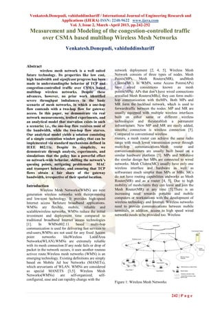 Venkatesh.Donepudi, vahiduddinshariff / International Journal of Engineering Research and
                  Applications (IJERA) ISSN: 2248-9622 www.ijera.com
                       Vol. 3, Issue 2, March -April 2013, pp.242-252
  Measurement and Modeling of the congestion-controlled traffic
      over CSMA based multihop Wireless Mesh Networks
                          Venkatesh.Donepudi, vahiduddinshariff


Abstract
         wireless mesh network is a well suited          network deployment [2, 4, 5]. Wireless Mesh
future technology. Its properties like low cost,         Network consists of three types of nodes. Mesh
high bandwidth and significant progress has been         Points(MP),      Mesh     Routers(MR),     andMesh
made in understandingthe behavior of TCP and             Clients(MC). In WMN, some Access Points(APs)
congestion-controlled traffic over CSMA based            have wired connections known as mesh
multihop wireless networks. Despite these                points(MPs). APs that don’t have wired connections
advances, however, no prior work identified              arecalled Mesh Routers(MRs), they can form multi-
severe throughput imbalances in the basic                hop communication with theMPs. Both MPs and
scenario of mesh networks, in which a one-hop            MR form the backhaul network, which is used to
flow contends with a two-hop flow for gateway            forwardtraffic between the nodes. MP and MR are
access. In this paper, we demonstrate via real           usually equipped with multiple wireless interfaces
network measurements, testbed experiments, and           built on either same or different wireless
an analytical model that starvation exists in such       technologies and theyestablish a permanent
a scenario; i.e., the one-hop flow receives most of      infrastructure. New MP and MR are easily added,
the bandwidth, while the two-hop flow starves.           sincethe connection is wireless connection [5].
Our analytical model yields a solution consisting        Compared to conventional wireless
of a simple contention window policy that can be         routers, a mesh router can achieve the same radio
implemented via standard mechanisms defined in           range with much lower transmission power through
IEEE 802.11e. Despite its simplicity, we                 multi-hop communications.Mesh router and
demonstrate through analysis, experiments, and           conventionalrouters are usually built based on a
simulations that the policy has a powerful effect        similar hardware platform [5]. MPs and MRshave
on network-wide behavior, shifting the network’s         the similar design but MPs are connected to wired
queuing points, mitigating problematic MAC               networks. Mesh Clients(MC) usually have only one
and transport behavior, and ensuring that TCP            wireless interface and hardware as well as
flows obtain a fair share of the gateway                 softwareare much simpler than MPs or MRs. MCs
bandwidth, irrespective of their spatial location.       do not have routing capabilities andworks as Mesh
                                                         Router(MR) and as a router [4, 5]. Due to high
Introduction                                             mobility of meshclients they can leave and join the
          Wireless Mesh Networks(WMN) are next           Mesh Router(MR) at any time [5].There is an
generation wireless networks with theirpromising         increasing need towards portable and mobile
and low-cost technology. It provides high-speed          computers or workstations with the development of
Internet access forfuture broadband applications.        wireless technology and Internet. Wireless networks
WMNs are flexible, mobile, reliable and                  need to provide communications between mobile
scalablewireless networks. WMNs reduce the initial       terminals, in addition, access to high speed wired
investment and deployment time compared to               networks needs to be provided too. Wireless
traditional broadband Internet access technologies
[1].     In     WMNs802.11        based    multi-hop
communication is used for delivering fast services to
end-users,WMNs are not used for any fixed Access
point       networks    likeWireless       LocalArea
Networks(WLAN).WMNs are extremely reliable
with its mesh connection.If any node fails or drop of
packet in the network occurs, it uses another routeas
activce route.Wireless mesh networks (WMN) is an
emerging technology. Existing definitions are simply
based on Mobile Ad hoc Networks (MANETs),
which arevariants of WLAN. WMNs are considered
as special MANETS [3,5]. Wireless Mesh
Networks(WMNs)        are     self-organized,    self-
configured, ease and can rapidity change with the
                                                         Figure 1: Wireless Mesh Networks


                                                                                             242 | P a g e
 