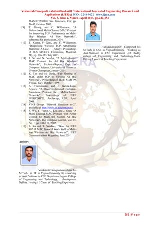 Venkatesh.Donepudi, vahiduddinshariff / International Journal of Engineering Research and
                  Applications (IJERA) ISSN: 2248-9622 www.ijera.com
                       Vol. 3, Issue 2, March -April 2013, pp.242-252
         MASCOTS'2000, San Francisco, CA, pp.
         36-45, October 2000.
  [9]    T. Kuang and C. Williamson, ―A
         Bidirectional Multi-Channel MAC Protocol
         for Improving TCP Performance on Multi-
         Hop Wireless Ad Hoc Networks",
         submitted for publication, 2004.
  [10]   T. Kuang, F. Xiao, and C. Williamson,
         ―Diagnosing Wireless TCP Performance                           vahiduddinsheriff Completed his
         Problems: A Case        Study", Proceedings   M.Tech in CSE in VignanUnivrsity. Working as
         of SCS SPECTS Conference, Montreal,           Asst.Professor in CSE Department ,CR Reddy
         PQ, pp. 176-185, July 2003.                   college of Engineering and Technology,Eluru.
  [11]   J. So and N. Vaidya, ―A Multi-channel         Having 2 years of Teaching Experience.
         MAC Protocol for Ad Hoc Wireless
         Networks", TechnicalReport, Dept. of
         Computer Science, University of Illinois at
         Urbana-Champaign, January 2001.
  [12]   K. Tan and M. Gerla, ―Fair Sharing of
         MAC under TCP in Wireless Ad Hoc
         Networks", Proceedingsof IEEE MMT'99,
         Venice, Italy, October 1999.
  [13]   A. Tzamaloukas and J. Garcia-Luna-
         Aceves, ―A Receiver-Initiated Collision-
         Avoidance Protocol for Multi-Channel
         Networks",       Proceedings     of   IEEE
         INFOCOM'01, Anchorage, USA, April
         2001.
  [14]   VINT Group, ―Network Simulator ns-2",
         available at http://www.isi.edu/nsnam/ns.
  [15]   S. Wu, Y. Tseng, C. Liu, and J. Sheu, ―A
         Multi Channel MAC Protocol with Power
         Control for Multi-Hop Mobile Ad Hoc
         Networks", The Computer Journal, Vol. 45,
         No. 1, pp. 101-110, 2002.
  [16]   S. Xu and T. Saddawi, ―Does the IEEE
         802.11 MAC Protocol Work Well in Multi-
         hop Wireless Ad Hoc Networks?", IEEE
         Communications Magazine, June 2001.

Authors:




                  Venkatesh.Donepudicompleted his
M.Tech in IT in VignanUniversity.He is working
as Asst.Professor in CSE Department,Jagans College
of Engineering and Technology,        choutapalem,
Nellore. Having 1.5 Years of Teaching Experience.




                                                                                         252 | P a g e
 