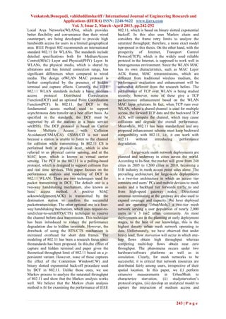 Venkatesh.Donepudi, vahiduddinshariff / International Journal of Engineering Research and
                  Applications (IJERA) ISSN: 2248-9622 www.ijera.com
                       Vol. 3, Issue 2, March -April 2013, pp.242-252
Local Area Networks(WLANs), which provides              802.11, which is based on binary slotted exponential
better flexibility and convenience than their wired     backoff. In this also uses Markov chain and
counterpart, are being developed to provide high        considers the frame retry limits to analyze the
bandwidth access for users in a limited geographical    saturated throughput; therefore, a more exact model
area. IEEE Project 802 recommends an international      isproposed in this thesis. On the other hand, with the
standard 802.11 for WLANs. The standards include        prosperity of       Internet,    Transport    Control
detailed specifications both for MediumAccess           Protocol(TCP), which is the widely used reliable
Control(MAC) Layer and Physical(PHY) Layer. In          protocol in the Internet, is supposed to work well in
WLANs, the physical media, which is shared by           heterogeneous environment. Since the WLAN MAC
allstations and has limited connection range, has       has its own characteristics, such as MAC Layer
significant differences when compared to wired          ACK frame, MAC retransmissions, which are
media. The design ofWLAN MAC protocol is                different from traditional wireless medium, the
further complicated by the presence of hidden           performance evaluation and enhancement will be
terminal and capture effects. Currently, the IEEE       somewhat different from the research before. The
802.11 WLAN standards include a basic medium            performance of TCP over WLAN is being studied
access      protocol    Distributed     Coordination    recently; however, none of these give a TCP
Function(DCF) and an optional Point Coordination        performance enhancement based on the WLAN
Function(PCF). In 802.11, the DCF is the                MAC layer solutions. In fact, when TCP runs over
fundamental access method used to support               WLAN, where a shared channel is used for multiple
asynchronous data transfer on a best effort basis. As   access, the forward TCP data and the backward TCP
specified in the standards, the DCF must be             ACK will compete the channel, which may cause
supported by all the stations in a basic service        collisions and degrade the overall performance.
set(BSS). The DCF protocol is based on Carrier          Meanwhile, 802.11 has been standardized and any
Sense      Multiple     Access     with     Collision   proposed enhancement scheme must keep backward
Avoidance(CSMA/CA). CSMA/CD is not used                 compatibility with 802.11, i.e., it can work with
because a station is unable to listen to the channel    802.11      without      introducing     performance
for collision while transmitting. In 802.11 CS is       degradation.
performed both at physical layer, which is also
referred to as physical carrier sensing, and at the               Large-scale mesh network deployments are
MAC layer, which is known as virtual carrier            planned and underway in cities across the world.
sensing. The PCF in the 802.11 is a polling-based       According to In-Stat, the market will grow from 248
protocol, which is designed to support collision free   cities in 2005 to 1,500 cities in 2010, becoming a
and real time services. This paper focuses on the       $1B industry in mesh access point sales alone. The
performance analysis and modeling of DCF in             prevailing architecture for large-scale deployments
802.11 WLAN. There are two techniques used for          is a two-tier architecture in which an access tier
packet transmitting in DCF. The default one is a        connects end users’ PCs and mobile devices to mesh
two-way handshaking mechanism, also known as            nodes and a backhaul tier forwards traffic to and
basic access method. A positive MAC                     from high-speed gateway nodes. Directional
acknowledgement(ACK) is transmitted by the              antennas terminating at the gateway are also used to
destination station to confirm the successful           expand coverage and capacity. We have deployed
packettransmission. The other optional one is a four-   and are operating UrbanMesh,1 a two-tier mesh
way handshaking mechanism, which uses request-to-       network serving a user population of nearly 2,000
send/clear-to-send(RTS/CTS) technique to reserve        users in a 3 km2 urban community. As most
the channel before data transmission. This technique    deployments are in the planning or early deployment
has been introduced to reduce the performance           stages, to the best of our knowledge, this is the
degradation due to hidden terminals. However, the       highest density urban mesh network operating to
drawback of using the RTS/CTS mechanism is              date. Unfortunately, we have observed that under
increased overhead for short data frames. The           heavy load, flow starvation will occur in which one-
modeling of 802.11 has been a research focus since      hop flows obtain high throughput whereas
thestandards has been proposed. In this,the effect of   competing multi-hop flows obtain near zero
capture and hidden terminal and paper gives the         throughput. The phenomena occurs under two
theoretical throughput limit of 802.11 based on a p-    hardware/software platforms as well as in
persistent variant. However, none of these captures     simulation. Clearly, for mesh networks to be
the effect of the Contention Window(CW) and             successful, it is critical that network resources are
binary slotted exponential back-off procedure used      distributed fairly among users, irrespective of their
by DCF in 802.11. Unlike those ones, we use             spatial location. In this paper, we (i) perform
Markov process to analyze the saturated throughput      extensive measurements in UrbanMesh to
of 802.11 and show that the Markov analysis works       characterize starvation, (ii) studystarvation’s
well. We believe that the Markov chain analysis         protocol origins, (iii) develop an analytical model to
method is fit for examining the performance of IEEE     capture the interaction of medium access and



                                                                                              243 | P a g e
 