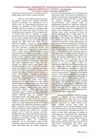 Venkatesh.Donepudi, vahiduddinshariff / International Journal of Engineering Research and
                  Applications (IJERA) ISSN: 2248-9622 www.ijera.com
                       Vol. 3, Issue 2, March -April 2013, pp.242-252
congestion control that leads to starvation and (iv)     solves the starvation problem for TCP upstream and
design, justify, and evaluate a counter-starvation       downstream traffic. We extend our investigation to a
                                                         broader set of scenarios using simulations and show
          Policy in which nodes one-hop away from        that our solution enables TCP flows to fairly share
the gateway increase their minimum contention            the gateway bandwidth in more general
window. In particular, our contributions are as          scenarios.Wireless mesh backhaul nodes are
follows. First, we experimentally demonstrate the        predominantly deployed on single-story residences
existence of starvation in TCP wireless mesh             with the exception of two schools, two businesses,
networks. Moreover, we design a set of experiments       and a public library within the neighborhood. The
to isolate the factors that cause starvation. We         current mesh infrastructure is composed of 18
identify that only a one-hop TCP flow coupled with       backhaul nodes which coordinate to share the
a two-hop TCP flow is sufficient to induce               Internet bandwidth from a single fiber that is
starvation. Moreover, we demonstrate that starvation     burstable to 100 Mbps. Fig. 1 depicts the spatial
is not merely a hidden-terminal effect by showing        distribution of the wireless mesh backhaul tier and
that starvation does not occur if the TCP flows are      the connectivity map. In the figure, nodes are
replaced by UDP flows and IEEE 802.11’s                  depicted as connected if a direct transmission can
RTS/CTS handshake is used to counter hidden              occur between the two backhaul nodes. All links are
terminals; yet, the use of RTS/CTS is irrelevant for     omni-directional with the exception of a directional
TCP flow starvation. Second, we describe the             link(shown in black) which serves as an additional
protocol origins of starvation as a compounding          point of capacity for the network. Each mesh node
effect of three factors. First,the medium access         serves access nodes or clients wirelessly within its
protocol induces bi-stability in which pairs of nodes    immediate proximity of approximately 200-300 m in
alternate in capturing systemresources. Second, the      radius. The radius is limited primarily by heavy tree
system’s nested congestion control loops utilizing       foliage and densely packed homes with lot sizes
the wireless medium make it more likely that outer       averaging only 510 𝑚2 . At the time of our
loops (multi-hop flows) are disrupted rather than        experiments, there are nearly 2,000 users in the
inner loops (single-hop flows). Third, and most          network in an area of nearly 3 𝐾𝑚2 .,i.e.,
critically, the system incurs a high penalty when        approximately 600 users and 6 backhaul nodes per
switching between the two states of the bi-stable         𝐾𝑚2 ., which makes wireless mesh one of the most
system. In particular, a state is normally exited when   dense mesh networks operating to date; for
either a flow ―runs out of ACKs‖ and thus cannot         comparison, the St. Cloud mesh network currently
transmit data because it cannot receive feedback, or     serves 120 users per 𝐾𝑚2 .. There are 4,760 residents
when a DATA packet is dropped at themedium               per 𝐾𝑚2 . in the served neighborhood; as a point of
access layer. Third, we develop an analytical model      reference, the average population density of the 20
to both study starvation and to drive the solution to    largest U.S. cities is 2,800 residents per 𝐾𝑚2 ..
counter starvation. The model omits many                 Planned and deployed commercial mesh networks
intricacies of the system (TCP slow start, fading        also employ this two-tier architecture in which
channels, channel coherence time, etc.) and instead      Internet gateways feed multiple multi-hop wireless
focuses on the minimal elements needed such that         paths and directional links are used to provide high-
starvation manifests. Namely, the model uses a           speed ―short-cuts‖ to the gateway for capacity
discrete-time Markov chain embedded over                 improvement. The process is then duplicated every
continuous time to capture a fixed end-to-end            3-10 𝐾𝑚2 . for larger coverage areas.
congestion window, a carrier sense protocol with or
without RTS/CTS, and all end-point and                            Wireless mesh networks (WMNs) are being
intermediate queues. The model yields a Counter-         deployed to provide low-cost high-bandwidth
Starvation Policy in which all of the gateway’s          Internet access on a large scale. In a WMN,
neighbors should increase their minimum contention       stationary wireless mesh nodes (or routers) provide
window to a value significantly greater than that of     network connectivity for mobile wireless mesh
other nodes.2 The model also characterizes why the       clients. Multiple wireless mesh nodes are
policy is effective in that it forces all queueing to    interconnected to form a wireless backbone. Several
occur at the gateway’s one-hop neighbors rather than     mesh nodes also serve as the gateways (GW), which
elsewhere. Because these nodes have a perfect            connect to the Internet. The mesh architecture, in
channel view of both the gateway and their               which all mesh nodes participate in creating an
neighbors that are two hops away from the gateway,       infrastructure for decentralized data transmission,
bi-stability is eliminated such that the subsequent      makes a WMN a stable and economically viable
penalties are not incurred. Finally, we validate the     solution for providing universal Internet access. In
Counter-Starvation      Policy      by    re-deploying   most WMN usage scenarios, the available
aanageable set of MirrorMesh nodes on-site               bandwidth must be utilized in a fair manner by all
(mirroring a subset of the wireless mesh nodes). The     mesh nodes. Unfortunately, the carrier sense
results demonstrate that our solution completely         multiple     access   with    collision   avoidance


                                                                                               244 | P a g e
 
