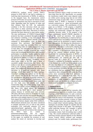 Venkatesh.Donepudi, vahiduddinshariff / International Journal of Engineering Research and
                  Applications (IJERA) ISSN: 2248-9622 www.ijera.com
                       Vol. 3, Issue 2, March -April 2013, pp.242-252
(CSMA/CA) medium access control (MAC)                      three-hop scenarios where a node is at most two or
protocol in IEEE 802.11 can lead to unfairness in          three hops from the GW. Specifically, we consider
multi-hop data transmission in WMNs. In addition,          the interference model where some adjacent nodes
in the transport layer, the transmission control           are within carrier sensing range but are not within
protocol (TCP) does not account for fairness among         transmission range of each other. This is a common
users and sometimes may lead to starvation of some         situation when a WMN is employed to provide
nodes depending upon the location of nodes and             network connectivity in dense environments such
their distance from the GW. An undesirable                 as a university campus. The contributions of this
condition is the flow starvation which can cause           paper are as follows: 1) We propose a simplified
some flows to attain extremely low data transfer           Markov chain model to analyze WMNs with linear
rates compared to other flows. Starvation in wireless      topology and numerically compute the degree of
networks has been observed in some earlier studies.        unfairness between nodes. 2) We propose a fair
The poor performance of CSMA/CA-based MAC                  binary exponential backoff (FBEB) algorithm to
protocols has been considered through simulations          reduce the extent of starvation. Our proposed
and analytical modeling. It has been shown that            algorithm uses the intuition that, to improve fairness,
when senders observe different channel conditions          mesh nodes that have successfully transmitted a data
compared to theirneighbors, some of them can               packet should not be permitted to eagerly transmit
encounter flow starvation. The existence of                more data packets. By delaying the transmission of
unfairness in single hop networks, where any two           successive packets we are able to reduce the degree
communicating nodes are within transmission range          of starvation. This effect is achieved by adapting the
of each other, was reported in [4]. The work in [5]        contention window for transmissions in the IEEE
classified various two-flow scenarios into twelve          802.11 protocol. 3) Our analytical results show that
classes and investigated theshort-term and long-term       solving the exposed terminal problem alone is
performance in each class. Similar studies for multi-      insufficient for combating starvation in WMNs. 4)
hop networks can be found in [6]–[8]. The work in          Simulation results also show that our proposed
[9] identified bi-stability as a cause for starvation in   FBEBalgorithm can improve the data rate of
WMNs. In a linear topology, bi-stability occurs            starving nodes by a factor of 7 in some cases.
when nodes closer to the GW enter a phase of               Fairness is achieved by limiting the aggressive use
successful packet transmissions that forces other          of the channel; the overall loss in throughput across
nodes to wait for an extended period of time. The          all nodes was observed to be about 20%. The loss in
work in [9] is closely related to ourwork in this          overall throughput is, however, acceptable if fairness
paper. They analytically determined the existence of       is a key parameter in WMNs. We also show through
starvation in a multi-hop network with linear              our simulations that our proposed FBEB algorithm
topology, which they called the basic topology.            outperforms other schemes [9], [10] under the 2-hop
Analytical modeling was carried out for the two-           carrier sense assumption. Our work presumes a
node scenario but not for the three-node scenario.         linear topology (or a chain) for mesh nodes. This is
No consideration was given to possible solutions to        an elementary structure and understanding
the exposed terminal problem. Furthermore, they            thebehavior of nodes arranged in such a topology
considered the interference model where nodes that         provides insight into the behavior of larger networks,
are two hops away are outside each other’s                 which could be studied as a collection of chains.
transmission range and carrier sensing range. Also,
another work which is closely related to our work is       2. Related Work
Idle Sense [10], which adjusts the contention              2.1 Wireless Networks
window of the IEEE 802.11 MAC protocol to                            Multi-hop wireless ad hoc networks offer
achieve fairness in wireless local area networks           communications capability to mobile hosts without
(WLANs). Idle Sense, however, is suitable for single       requiring a fixed infrastructure. In such a network,
hop WLANs only and does not consider the effect of         packets can traverse multiple intermediate nodes en
data flows with multiple hops.In [11] and [12], it has     route from the source to the destination. An example
been argued that modifications to the transport layer      of a multi-hop wireless network is shown in Figure
can provide fairness despite unfair MAC protocols.         2. This example shows four nodes (labeled A, B, C,
Multi-channel protocols have also been considered          D) in a simple chain" network topology. Many other
to mitigate starvation [13], as well as rate control       topologies are possible, though we consider only the
techniques [14], multi-path solutions [15], and            simple chain network in this paper. The topologyis
optimization-based approaches [16]. All these              called multi-hop because (for example) a packet
methods are relevant but we believe that solutions at      destined from A to D must use B and C as
the      MAC         layer       are     central      to   intermediate routers. Each forwarding step is called
performanceenhancement           and     we     suggest    a hop. The overall performance achieved within a
improvements at the MAC layer to limit starvation.         multi-hop wireless network depends on the Medium
In this paper, we establish the existence of, and          Access Control (MAC) protocol and transport
analyze the extent of, starvation in two-hop and           protocol used. For mobile nodes, performance also



                                                                                                  245 | P a g e
 