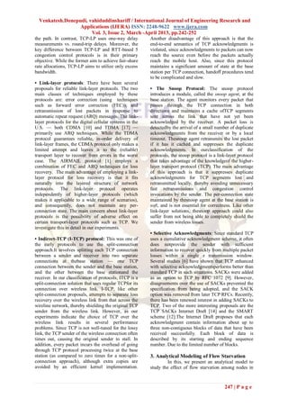 Venkatesh.Donepudi, vahiduddinshariff / International Journal of Engineering Research and
                  Applications (IJERA) ISSN: 2248-9622 www.ijera.com
                       Vol. 3, Issue 2, March -April 2013, pp.242-252
the path. In contrast, TCP-LP uses one-way delay          Another disadvantage of this approach is that the
measurements vs. round-trip delays. Moreover, the         end-to-end semantics of TCP acknowledgments is
key difference between TCP-LP and RTT-based 5             violated, since acknowledgments to packets can now
congestion control protocols is in their primary          reach the source even before the packets actually
objective. While the former aim to achieve fair-share     reach the mobile host. Also, since this protocol
rate allocations, TCP-LP aims to utilize only excess      maintains a significant amount of state at the base
bandwidth.                                                station per TCP connection, handoff procedures tend
                                                          to be complicated and slow.
• Link-layer protocols: There have been several
proposals for reliable link-layer protocols. The two      • The Snoop Protocol: The snoop protocol
main classes of techniques employed by these              introduces a module, called the snoop agent, at the
protocols are: error correction (using techniques         base station. The agent monitors every packet that
such as forward error correction (FEC)), and              passes through the TCP connection in both
retransmission of lost packets in response to             directions and maintains a cache ofTCP segments
automatic repeat request (ARQ) messages. The link-        sent across the link that have not yet been
layer protocols for the digital cellular systems in the   acknowledged by the receiver. A packet loss is
U.S. — both CDMA [10] and TDMA [17] —                     detectedby the arrival of a small number of duplicate
primarily use ARQ techniques. While the TDMA              acknowledgments from the receiver or by a local
protocol guarantees reliable, in-order delivery of        timeout. Thesnoop agent retransmits the lost packet
link-layer frames, the CDMA protocol only makes a         if it has it cached and suppresses the duplicate
limited attempt and leaves it to the (reliable)           acknowledgments. In ourclassification of the
transport layer to recover from errors in the worst       protocols, the snoop protocol is a link-layer protocol
case. The AIRMAIL protocol [1] employs a                  that takes advantage of the knowledgeof the higher-
combination of FEC and ARQ techniques for loss            layer transport protocol (TCP). The main advantage
recovery. The main advantage of employing a link-         of this approach is that it suppresses duplicate
layer protocol for loss recovery is that it fits          acknowledgments for TCP segments lost and
naturally into the layered structure of network           retransmitted locally, thereby avoiding unnecessary
protocols. The link-layer protocol operates               fast retransmissions and congestion control
independently of higher-layer protocols (which            invocations by the sender. The per-connection state
makes it applicable to a wide range of scenarios),        maintained by thesnoop agent at the base station is
and consequently, does not maintain any per-              soft, and is not essential for correctness. Like other
connection state. The main concern about link-layer       link-layer solutions, thesnoop approach could also
protocols is the possibility of adverse effect on         suffer from not being able to completely shield the
certain transport-layer protocols such as TCP. We         sender from wireless losses.
investigate this in detail in our experiments.
                                                          • Selective Acknowledgments: Since standard TCP
• Indirect-TCP (I-TCP) protocol: This was one of          uses a cumulative acknowledgment scheme, it often
the early protocols to use the split-connection           does notprovide the sender with sufficient
approach.It involves splitting each TCP connection        information to recover quickly from multiple packet
between a sender and receiver into two separate           losses within a single z transmission window.
connections at thebase station — one TCP                  Several studies [6] have shown that TCP enhanced
connection between the sender and the base station,       with selective acknowledgmentsperforms better than
and the other between the base stationand the             standard TCP in such situations. SACKs were added
receiver. In our classification of protocols, ITCP is a   as an option to TCP by RFC 1072 [9]. However,
split-connection solution that uses regular TCPfor its    disagreements over the use of SACKs prevented the
connection over wireless link. I-TCP, like other          specification from being adopted, and the SACK
split-connection proposals, attempts to separate loss     option was removed from later TCP RFCs. Recently,
recovery over the wireless link from that across the      there has been renewed interest in adding SACKs to
wireline network, thereby shielding the original TCP      TCP. Two of the more interesting proposals are the
sender from the wireless link. However, as our            TCP SACKs Internet Draft [14] and the SMART
experiments indicate the choice of TCP over the           scheme [12].The Internet Draft proposes that each
wireless link results in several performance              acknowledgment contain information about up to
problems. Since TCP is not well-tuned for the lossy       three non-contiguous blocks of data that have been
link, the TCP sender of the wireless connection often     received successfully. Each block of data is
times out, causing the original sender to stall. In       described by its starting and ending sequence
addition, every packet incurs the overhead of going       number. Due to the limited number of blocks.
through TCP protocol processing twice at the base
station (as compared to zero times for a non-split-       3. Analytical Modeling of Flow Starvation
connection approach), although extra copies are                    In this, we present an analytical model to
avoided by an efficient kernel implementation.            study the effect of flow starvation among nodes in



                                                                                                247 | P a g e
 