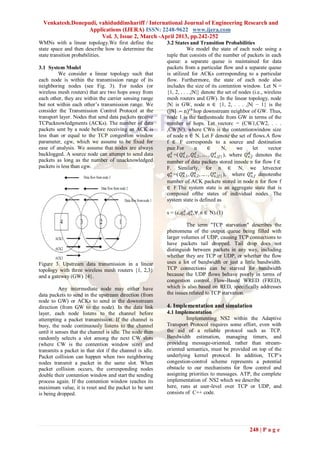 Venkatesh.Donepudi, vahiduddinshariff / International Journal of Engineering Research and
                  Applications (IJERA) ISSN: 2248-9622 www.ijera.com
                       Vol. 3, Issue 2, March -April 2013, pp.242-252
WMNs with a linear topology.We first define the           3.2 States and Transition Probabilities
state space and then describe how to determine the                      We model the state of each node using a
state transition probabilities.                           tuple that consists of the number of packets in each
                                                          queue: a separate queue is maintained for data
3.1 System Model                                          packets from a particular flow and a separate queue
         We consider a linear topology such that          is utilized for ACKs corresponding to a particular
each node is within the transmission range of its         flow. Furthermore, the state of each node also
neighboring nodes (see Fig. 3). For nodes (or             includes the size of its contention window. Let N =
wireless mesh routers) that are two hops away from        {1, 2, . . . ,|N|} denote the set of nodes (i.e., wireless
each other, they are within the carrier sensing range     mesh routers and GW). In the linear topology, node
but not within each other’s transmission range. We        |N| is GW, node n ∈ {1, 2, . . . ,|N| − 1} is the
consider the Transmission Control Protocol at the         (|N| − n) 𝑡ℎ hop downstream neighbor of GW. Thus,
transport layer. Nodes that send data packets receive     node 1 is the farthestnode from GW in terms of the
TCPacknowledgments (ACKs). The number of data             number of hops. Let vectorc = (CW1,CW2, . . .
packets sent by a node before receiving an ACK is         ,CW|N|), where CWn is the contentionwindow size
less than or equal to the TCP congestion window           of node n ∈ N. Let F denote the set of flows.A flow
parameter, cgw, which we assume to be fixed for           f ∈ F corresponds to a source and destination
ease of analysis. We assume that nodes are always         pair.For           n         ∈         N,     we       let   vector
backlogged. A source node can attempt to send data         𝑞 𝑛𝑑 =( 𝑄 𝑛𝑑,1 , 𝑄 𝑛,2 , … . , 𝑄 𝑛𝑑,|𝑓| ), where 𝑄 𝑛,𝑓 denotes the
                                                                              𝑑                               𝑑
packets as long as the number of unacknowledged           number of data packets stored innode n for flow f ∈
packets is less than cgw.                                 F. Similarly, for n ∈ N, we letvector
                                                                                            𝑎                   𝑎
                                                           𝑞 𝑛𝑎 =( 𝑄 𝑛,1 , 𝑄 𝑛,2 , … . , 𝑄 𝑛,|𝑓 | ), where 𝑄 𝑛,𝑓 denotesthe
                                                                     𝑎        𝑎

                                                          number of ACK packets stored in node n for flow f
                                                          ∈ F.The system state is an aggregate state that is
                                                          composed ofthe states of individual nodes. The
                                                          system state is defined as

                                                          s = (c,𝑞 𝑛𝑑 ,𝑞 𝑛𝑎 ,∀ n ∈ N).(1)

                                                                   The term "TCP starvation" describes the
                                                          phenomena of the output queue being filled with
                                                          larger volumes of UDP, causing TCP connections to
                                                          have packets tail dropped. Tail drop does not
                                                          distinguish between packets in any way, including
                                                          whether they are TCP or UDP, or whether the flow
Figure 3. Upstream data transmission in a linear          uses a lot of bandwidth or just a little bandwidth.
topology with three wireless mesh routers {1, 2,3}        TCP connections can be starved for bandwidth
and a gateway (GW) {4}.                                   because the UDP flows behave poorly in terms of
                                                          congestion control. Flow-Based WRED (FRED),
           Any intermediate node may either have          which is also based on RED, specifically addresses
data packets to send in the upstream direction (from      the issues related to TCP starvation.
node to GW) or ACKs to send in the downstream
direction (from GW to the node). In the data link         4. Implementation and simulation
layer, each node listens to the channel before            4.1 Implementation
attempting a packet transmission. If the channel is                Implementing NS2 within the Adaptive
busy, the node continuously listens to the channel        Transport Protocol requires some effort, even with
until it senses that the channel is idle. The node then   the aid of a reliable protocol such as TCP.
randomly selects a slot among the next CW slots           Bandwidth estimation, managing timers, and
(where CW is the contention window size) and              providing message-oriented, rather than stream-
transmits a packet in that slot if the channel is idle.   oriented semantics, must be provided on top of the
Packet collision can happen when two neighboring          underlying kernel protocol. In addition, TCP’s
nodes transmit a packet in the same slot. When            congestion-control scheme represents a potential
packet collision occurs, the corresponding nodes          obstacle to our mechanisms for flow control and
double their contention window and start the sending      assigning priorities to messages. ATP, the complete
process again. If the contention window reaches its       implementation of NS2 which we describe
maximum value, it is reset and the packet to be sent      here, runs at user-level over TCP or UDP, and
is being dropped.                                         consists of C++ code.




                                                                                                          248 | P a g e
 