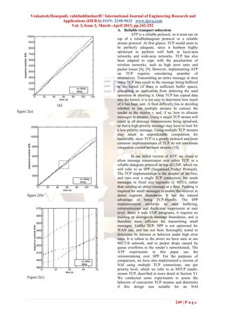Venkatesh.Donepudi, vahiduddinshariff / International Journal of Engineering Research and
                         Applications (IJERA) ISSN: 2248-9622 www.ijera.com
                              Vol. 3, Issue 2, March -April 2013, pp.242-252
                                                       A. Reliable transport subsystem
                                                                 ATP is a reliable protocol, so it must run on
                                                       top of a reliabledatagram protocol or a reliable
                                                       stream protocol. At first glance, TCP would seem to
                                                       be perfectly adequate, since it hasbeen highly
                                                       optimised to perform well both in local-area
                                                       networks and wide-area networks. TCP has also
                                                       been adapted to cope with the peculiarities of
                                                       wireless networks, such as high error rates and
                                                       packet losses [8], [9]. However, implementing ATP
                                                       on TCP requires considering anumber of
                                                       alternatives. Transmitting an entire message at once
                                                       using TCP may result in the message being buffered
                                                       in the kernel (if there is sufficient buffer space),
                                                       preventing an application from deferring the send
                                                       operation or aborting it. Once TCP has copied data
                                                       into the kernel, it is not easy to determine how much
                                                       of it has been sent. A final difficulty lies in deciding
                                                       whether to use multiple streams to connect the
figure 2(a)                                            sender to the receive r, and, if so, how to allocate
                                                       messages to streams. Using a single TCP stream will
                                                       result in all message transmissions being serialised,
                                                       so that a high-priority message may have to wait for
                                                       a low-priority message. Using multiple TCP streams
                                                       may result in unpredictable competition for
                                                       bandwidth, since TCP is a greedy protocol and most
                                                       common implementations of TCP do not coordinate
                                                       congestion control between streams [10].

                                                                 In our initial version of ATP, we chose to
                                                       allow message transmission over either TCP, or a
                                                       reliable datagram protocol on top of UDP, which we
                                                       will refer to as SPP (Sequenced Packet Protocol).
                                                       The TCP implementation is the simpler of the two,
                                                       and runs over a single TCP connection, but sends
                                                       messages in fixed size segments (1 MTU), rather
                                                       than sending an entire message at a time. Padding is
                                                       required for small messages to enable the receiver to
      figure 2(b)                                      detect segment boundaries. It has the natural
                                                       advantage of being TCP-friendly. The SPP
                                                       implementation performs its own buffering,
                                                       retransmissions and duplicates suppression at user
                                                       level. Since it uses UDP datagrams, it requires no
                                                       padding to distinguish message boundaries, and is
                                                       therefore more efficient for transmitting small
                                                       messages. Unlike TCP, SPP is not optimised for
                                                       WAN use, and has not been thoroughly tested to
                                                       determine its fairness or behavior under high error
                                                       rates. It is robust to the errors we have seen in our
                                                       802.11b network, and to packet drops caused by
                                                       queue overflows in the sender’s networkstack. The
                                                       ATP experiments in this paper use the
                                                       versionrunning over SPP. For the purposes of
                                                       comparison, we have also implemented a version of
                                                       NAI using multiple TCP connections, one per
                                                       priority level, which we refer to as MTCP (multi-
                                                       stream TCP, described in more detail in Section V).
      Figure 2(c)                                      We conducted some experiments to assess the
                                                       behavior of concurrent TCP streams and determine
                                                       if this design was suitable for an NAI



                                                                                               249 | P a g e
 