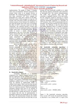 Venkatesh.Donepudi, vahiduddinshariff / International Journal of Engineering Research and
                  Applications (IJERA) ISSN: 2248-9622 www.ijera.com
                       Vol. 3, Issue 2, March -April 2013, pp.242-252
implementation. The graphs in Figure 2 illustrate         estimate the total bandwidth available on it, rather
some cases of competition between concurrent TCP          than deriving separate estimatesfor each connection
streams which result in an unequal division of            or destination host. Our current estimatorassumes
bandwidth. We conducted experiments to measure            that traffic from protocols other than ATP
how three concurrent TCP flows compete for                constitutes a negligible fraction of the total traffic,
bandwidth over a link with a capacity of 256 KB/s.        but this restriction would be removed in a kernel
Each flow sends 32 KB messages in a loop for 120          version of ATP. A further important difference from
seconds. One of the three senders was delayed for a       wide-area bandwidth estimation is a side-effect of
constant amount of time between the completion of         ATP semantics. Since ATP incorporatespriorities for
one send call and the start of the next, to investigate   messages, an inaccurate estimate can cause apriority
the effect of TCP’s slow-start restart [11] for idle      inversion. The difficulty is that the device driver
connections. The expected outcome of these tests          may buffer datagrams when it is unable to transmit
would be for the two undelayed senders to receive a       as fast as the incoming rate. If an over-optimistic
roughly equal share of bandwidth,and the delayed          bandwidth estimate causes the kernel to buffer
sender to receive a smaller share, decreased              datagrams from low-priority messages, these will
inproportion to the size of the delay. However, as        hold up the transmission of datagrams from high-
Figures 2(a)and 2(b) show, the shares of bandwidth        priority messages until the send queue is free of low-
are not constant, andat some points the delayed           priority datagrams. It is impractical to remove
sender outperforms the undelayedsenders! In               datagrams from the send queue, but some operating
addition to looking at sequence number plots,             systems allow the length of the queue to be read by
wealsocalculated the times taken for individual send      applications (for instance, by FreeBSD’s ifmib
operations bythe delayed sender. Figure 2(b) shows        feature). The ATP bandwidth estimator incorporates
a sequence number plot                                    a heuristic to ―back off‖ and reduce its estimate
          where the delayed sender waits for 150 ms       when it detects a backlog in the send queue.
between send operations;measuring the time
between completion of successivesends gives an            The bandwidth estimation algorithm: A
average of 0.42 seconds, but a range from 0.22to          straightforwardscheme for bandwidth estimation is
1.09, almost a five-fold variation (a minimum of          to count how many send operations, and of what
0.22 is possible because the send can buffer data in      sizes, complete over an interval, and divide to find
the kernel and return fast, overlapping with the          the estimate. This can be inaccurate because the
delay). This compares to an expected mean of 0.375        kernel buffers data, both at the protocol level (in the
seconds if all the streams received equal bandwidth.      case of TCP – UDP does no buffering), and at the
Figure 2(c) shows the region of this test that the send   network device driver. Additionally, the time
operation taking 1.09 seconds lies in, with vertical      required to derive an estimate depends on the
bars indicating the completion times of sends. This       amount of data being sent. Blocking on a send
type of unpredictable and uncontrollable contention       operation for a large message will delay the estimate
effect argues that NAI over multiple TCP streams          until the send completes
may ultimately be inferior to other options,              intcurbw; int staleness = 0;
particularly in settings where small and infrequent       intpolldelay; // configurable, >= 0
high-priority messages are intermixed with lower-         bandwidth_estimate(used, backlog) {
priority bulk data transfers.                             used = maximum(used, filter(used));
                                                          if (backlog > MAXIMUM_BACKLOG) {
B. Bandwidth estimator                                    curbw = used; staleness = 0;
         Estimating bandwidth is a necessary              return (used, used - backlog*MTU);
component of an adaptive transport protocol, since        }
both the application and the protocol itself rely on      else if (used <curbw) {
this value in order to adapt appropriately to network     int probe = PROBE_SIZE;
changes. ATP requires a bandwidth estimate to fully       staleness++;
implement callback timers, or else a message can          probe *= staleness / polldelay;
never be reported as undeliverable before its             curbw = used;
callback timer expires. Much work has been devoted        return (curbw, curbw + probe);
to the general problem of estimating bandwidth for        }
flows in a wide-area network. Wide-area bandwidth         else {
estimation schemes must arrive at an estimate of          staleness = 0;
limiting bandwidth, which lies at some link along         return (curbw, curbw + PROBE_SIZE);
the path between a sender and receiver. In contrast,      }
we assume that the rate of communication is               }
principally limited by the bandwidth on the wireless      Figure 3: The bandwidth estimation algorithm.
link. Since all communication between the mobile          Every second, ATP invokes the bandwidth estimator
host and remote hosts must be over this link, we can      to determine a new estimate (this is a tuple of the



                                                                                                 250 | P a g e
 