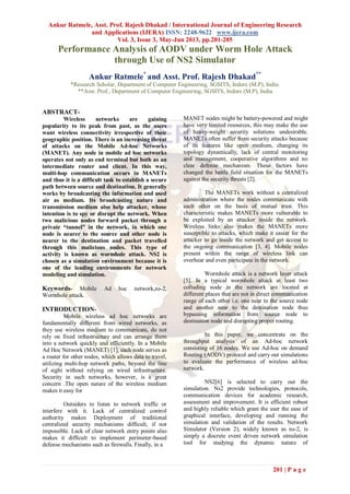 Ankur Ratmele, Asst. Prof. Rajesh Dhakad / International Journal of Engineering Research
and Applications (IJERA) ISSN: 2248-9622 www.ijera.com
Vol. 3, Issue 3, May-Jun 2013, pp.201-205
201 | P a g e
Performance Analysis of AODV under Worm Hole Attack
through Use of NS2 Simulator
Ankur Ratmele*
and Asst. Prof. Rajesh Dhakad**
*Research Scholar, Department of Computer Engineering, SGSITS, Indore (M.P), India.
**Asst. Prof., Department of Computer Engineering, SGSITS, Indore (M.P), India
ABSTRACT-
Wireless networks are gaining
popularity to its peak from past, as the users
want wireless connectivity irrespective of their
geographic position. There is an increasing threat
of attacks on the Mobile Ad-hoc Networks
(MANET). Any node in mobile ad hoc networks
operates not only as end terminal but both as an
intermediate router and client. In this way,
multi-hop communication occurs in MANETs
and thus it is a difficult task to establish a secure
path between source and destination. It generally
works by broadcasting the information and used
air as medium. Its broadcasting nature and
transmission medium also help attacker, whose
intention is to spy or disrupt the network. When
two malicious nodes forward packet through a
private “tunnel” in the network, in which one
node is nearer to the source and other node is
nearer to the destination and packet travelled
through this malicious nodes. This type of
activity is known as wormhole attack. NS2 is
chosen as a simulation environment because it is
one of the leading environments for network
modeling and simulation.
Keywords- Mobile Ad hoc network,ns-2,
Wormhole attack.
INTRODUCTION-
Mobile wireless ad hoc networks are
fundamentally different from wired networks, as
they use wireless medium to communicate, do not
rely on fixed infrastructure and can arrange them
into a network quickly and efficiently. In a Mobile
Ad Hoc Network (MANET) [1], each node serves as
a router for other nodes, which allows data to travel,
utilizing multi-hop network paths, beyond the line
of sight without relying on wired infrastructure.
Security in such networks, however, is a great
concern .The open nature of the wireless medium
makes it easy for
Outsiders to listen to network traffic or
interfere with it. Lack of centralized control
authority makes Deployment of traditional
centralized security mechanisms difficult, if not
impossible. Lack of clear network entry points also
makes it difficult to implement perimeter-based
defense mechanisms such as firewalls. Finally, in a
MANET nodes might be battery-powered and might
have very limited resources, this may make the use
of heavy-weight security solutions undesirable.
MANETs often suffer from security attacks because
of its features like open medium, changing its
topology dynamically, lack of central monitoring
and management, cooperative algorithms and no
clear defense mechanism. These factors have
changed the battle field situation for the MANETs
against the security threats [2].
The MANETs work without a centralized
administration where the nodes communicate with
each other on the basis of mutual trust. This
characteristic makes MANETs more vulnerable to
be exploited by an attacker inside the network.
Wireless links also makes the MANETs more
susceptible to attacks, which make it easier for the
attacker to go inside the network and get access to
the ongoing communication [3, 4]. Mobile nodes
present within the range of wireless link can
overhear and even participate in the network.
Wormhole attack is a network layer attack
[5]. In a typical wormhole attack at least two
colluding node in the network are located at
different places that are not in direct communication
range of each other i.e. one near to the source node
and another near to the destination node thus
bypassing information from source node to
destination node and disrupting proper routing.
In this paper, we concentrate on the
throughput analysis of an Ad-hoc network
consisting of 16 nodes. We use Ad-hoc on demand
Routing (AODV) protocol and carry out simulations
to evaluate the performance of wireless ad-hoc
network.
NS2[6] is selected to carry out the
simulation. Ns2 provide technologies, protocols,
communication devices for academic research,
assessment and improvement. It is efficient robust
and highly reliable which grant the user the ease of
graphical interface, developing and running the
simulation and validation of the results. Network
Simulator (Version 2), widely known as ns-2, is
simply a discrete event driven network simulation
tool for studying the dynamic nature of
 