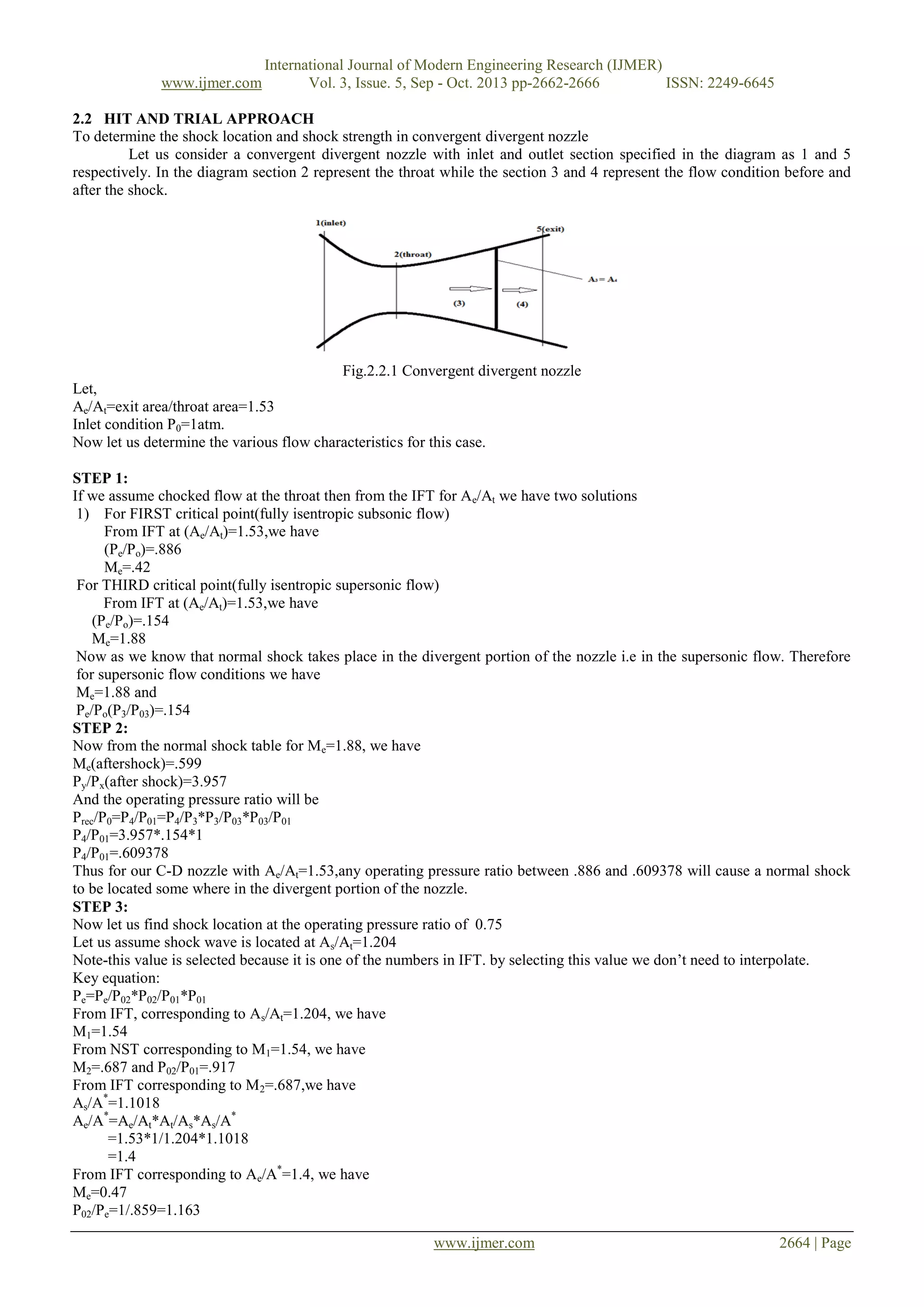 www.ijmer.com

International Journal of Modern Engineering Research (IJMER)
Vol. 3, Issue. 5, Sep - Oct. 2013 pp-2662-2666
ISSN: 2249-6645

2.2 HIT AND TRIAL APPROACH
To determine the shock location and shock strength in convergent divergent nozzle
Let us consider a convergent divergent nozzle with inlet and outlet section specified in the diagram as 1 and 5
respectively. In the diagram section 2 represent the throat while the section 3 and 4 represent the flow condition before and
after the shock.

Fig.2.2.1 Convergent divergent nozzle
Let,
Ae/At=exit area/throat area=1.53
Inlet condition P0=1atm.
Now let us determine the various flow characteristics for this case.
STEP 1:
If we assume chocked flow at the throat then from the IFT for Ae/At we have two solutions
1) For FIRST critical point(fully isentropic subsonic flow)
From IFT at (Ae/At)=1.53,we have
(Pe/Po)=.886
Me=.42
For THIRD critical point(fully isentropic supersonic flow)
From IFT at (Ae/At)=1.53,we have
(Pe/Po)=.154
Me=1.88
Now as we know that normal shock takes place in the divergent portion of the nozzle i.e in the supersonic flow. Therefore
for supersonic flow conditions we have
Me=1.88 and
Pe/Po(P3/P03)=.154
STEP 2:
Now from the normal shock table for Me=1.88, we have
Me(aftershock)=.599
Py/Px(after shock)=3.957
And the operating pressure ratio will be
Prec/P0=P4/P01=P4/P3*P3/P03*P03/P01
P4/P01=3.957*.154*1
P4/P01=.609378
Thus for our C-D nozzle with Ae/At=1.53,any operating pressure ratio between .886 and .609378 will cause a normal shock
to be located some where in the divergent portion of the nozzle.
STEP 3:
Now let us find shock location at the operating pressure ratio of 0.75
Let us assume shock wave is located at As/At=1.204
Note-this value is selected because it is one of the numbers in IFT. by selecting this value we don’t need to interpolate.
Key equation:
Pe=Pe/P02*P02/P01*P01
From IFT, corresponding to As/At=1.204, we have
M1=1.54
From NST corresponding to M1=1.54, we have
M2=.687 and P02/P01=.917
From IFT corresponding to M 2=.687,we have
As/A*=1.1018
Ae/A*=Ae/At*At/As*As/A*
=1.53*1/1.204*1.1018
=1.4
From IFT corresponding to Ae/A*=1.4, we have
Me=0.47
P02/Pe=1/.859=1.163
www.ijmer.com

2664 | Page

 