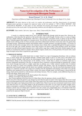 www.ijmer.com

International Journal of Modern Engineering Research (IJMER)
Vol. 3, Issue. 5, Sep - Oct. 2013 pp-2662-2666
ISSN: 2249-6645

Numerical Investigation of the Perfomance of
Convergent Divergent Nozzle
Kunal Pansari1, S. A. K. Jilani2
Department of Mehanical Engineering Chhattisgarh Swami Vivekananda University Raipur (C.G.), India

ABSTRACT: The main objective of the work is to analyse the performance and flow characteristics of convergent
divergent nozzle and also to compare the numerical values of the two methods i.e “HIT & TRIAL METHOD” AND
“ANALYTICAL METHOD”. In this paper we have determine the location and strength of normal shock wave in the
divergent portion of the nozzle under varying operating conditions and with different nozzle geometry.

KEYWORD: Mach number, Sub-sonic, Super-sonic, Sonic, Compressible flow, Throat.
I.

INTRODUCTION

A nozzle is a relatively simple device, just a specially shaped tube through which hot gases flow. However, the
mathematics, which describes the operation of the nozzle, takes some careful thought. Nozzles come in a variety of shapes
and sizes. Simple turbojets, and turboprops, often have a fixed geometry convergent nozzle as shown on the left of the
figure. Turbofan engines often employ a co-annular nozzle. The core flow exits the centre nozzle while the fan flow exits the
annular nozzle. Mixing of the two flows provides some thrust enhancement and these nozzles also tend to be quieter than
convergent nozzles. Afterburning turbojets and turbofans require a variable geometry convergent-divergent - CD nozzle. In
this nozzle, the flow first converges down to the minimum area or throat, then is expanded through the divergent section to
the exit at the right. The variable geometry causes these nozzles to be heavier than a fixed geometry nozzle, but variable
geometry provides efficient engine operation over a wider airflow range than a simple fixed nozzle. Rocket engines also use
nozzles to accelerate hot exhaust to produce thrust. Rocket engines usually have a fixed geometry CD nozzle with a much
larger divergent section than is required for a gas turbine.
1.1 SHOCKS IN NOZZLE
A shock wave (also called shock front or simply "shock") is a type of propagating disturbance. Like an ordinary
wave, it carries energy and can propagate through a medium (solid, liquid or gas) or in some cases in the absence of a
material medium, through a field such as the electromagnetic field. Shock waves are characterized by an abrupt, nearly
discontinuous change in the characteristics of the medium. Across a shock there is always an extremely rapid rise in
pressure, temperature and density of the flow. In supersonic flows, expansion is achieved through an expansion fan. A shock
wave travels through most media at a higher speed than an ordinary wave. Unlike solutions (another kind of nonlinear
wave), the energy of a shock wave dissipates relatively quickly with distance. Also, the accompanying expansion wave
approaches and eventually merges with the shock wave, partially cancelling it out. Thus the sonic boom associated with the
passage of a supersonic aircraft is the sound wave resulting from the degradation and merging of the shock wave and the
expansion wave produced by the aircraft. When a shock wave passes through matter, the total energy is preserved but the
energy which can be extracted as work decreases and entropy increases. This, for example, creates additional drag force on
aircraft with shocks. Shock waves can be
 Normal: at 90° (perpendicular) to the shock medium's flow directions.
 Oblique: at an angle to the direction of flow.
 Bow: Occurs upstream of the front (bow) of a blunt object when the upstream velocity exceeds Mach 1.
Shock waves form when the speed of a gas changes by more than the speed of sound. At the region where this occurs sound
waves travelling against the flow reach a point where they cannot travel any further upstream and the pressure progressively
builds in that region, and a high pressure shock wave rapidly forms. Shock waves are not conventional sound waves; a shock
wave takes the form of a very sharp change in the gas properties on the order of a few mean free paths (roughly micrometers at atmospheric conditions) in thickness. Shock waves in air are heard as a loud "crack" or "snap" noise. Over longer
distances a shock wave can change from a nonlinear wave into a linear wave, degenerating into a conventional sound wave
as it heats the air and loses energy. The sound wave is heard as the familiar "thud" or "thump" of a sonic boom, commonly
created by the supersonic flight of aircraft.

II.

METHODOLOGY

2.1 ANALYTICAL APPROACH
To determine shock location and shock strength in convergent divergent nozzle.
STEP 1: Find the pressure ratio that will produce a shock in the divergent portion of the nozzle.

www.ijmer.com

2662 | Page

 