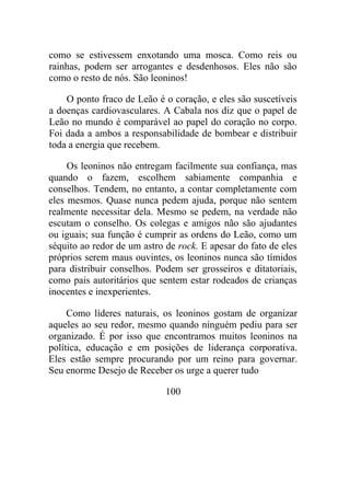 como se estivessem enxotando uma mosca. Como reis ou
rainhas, podem ser arrogantes e desdenhosos. Eles não são
como o resto de nós. São leoninos!
O ponto fraco de Leão é o coração, e eles são suscetíveis
a doenças cardiovasculares. A Cabala nos diz que o papel de
Leão no mundo é comparável ao papel do coração no corpo.
Foi dada a ambos a responsabilidade de bombear e distribuir
toda a energia que recebem.
Os leoninos não entregam facilmente sua confiança, mas
quando o fazem, escolhem sabiamente companhia e
conselhos. Tendem, no entanto, a contar completamente com
eles mesmos. Quase nunca pedem ajuda, porque não sentem
realmente necessitar dela. Mesmo se pedem, na verdade não
escutam o conselho. Os colegas e amigos não são ajudantes
ou iguais; sua função é cumprir as ordens do Leão, como um
séquito ao redor de um astro de rock. E apesar do fato de eles
próprios serem maus ouvintes, os leoninos nunca são tímidos
para distribuir conselhos. Podem ser grosseiros e ditatoriais,
como pais autoritários que sentem estar rodeados de crianças
inocentes e inexperientes.
Como líderes naturais, os leoninos gostam de organizar
aqueles ao seu redor, mesmo quando ninguém pediu para ser
organizado. É por isso que encontramos muitos leoninos na
política, educação e em posições de liderança corporativa.
Eles estão sempre procurando por um reino para governar.
Seu enorme Desejo de Receber os urge a querer tudo
100
 