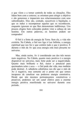 o que vêem e a tomar controle de todas as situações. Eles
lidam bem com o estresse, se orientam para atingir o objetivo
e são generosos e imparciais nos relacionamentos com seus
subordinados. Eles são, contudo, suscetíveis à bajulação, o
que os induz a recompensar aqueles que os reconhecem,
enquanto ignoram os que lhes demonstram indiferença. Uns
poucos elogios bem colocados podem virar a cabeça de um
leonino. Em outras palavras, os leoninos podem ser
comprados!
O Sol é a fonte de energia da Terra. Sem ele, a vida não
existiria. Na Cabala, o Sol nos liga à Luz Infinita, a energia
espiritual que nos fez e que contém tudo o que é positivo. É
durante o mês de Av que essa energia está mais presente no
universo.
Mas, ainda assim, Av é considerado um dos três meses
mais negativos. Na Cabala, quanto mais positiva é a energia
disponível no universo, mais forte pode ser a negatividade.
Quanto mais brilhante o Sol, maior o potencial para
queimadura solar e seca — o Sol pode dar vida, mas também
pode destruir. A sabedoria cabalística nos diz que o mês de
Av é negativo, mas somente até o ponto em que somos
incapazes de canalizar sua poderosa energia construtiva.
Desde que nós mesmos permaneçamos construtivos e
proativos, podemos ser um canal efetivo para a enorme
energia positiva manifestada no universo durante esse
período.
101
 