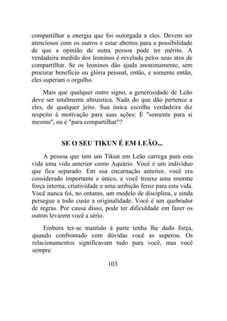 compartilhar a energia que foi outorgada a eles. Devem ser
atenciosos com os outros e estar abertos para a possibilidade
de que a opinião de outra pessoa pode ter mérito. A
verdadeira medida dos leoninos é revelada pelos seus atos de
compartilhar. Se os leoninos dão ajuda anonimamente, sem
procurar benefício ou glória pessoal, então, e somente então,
eles superam o orgulho.
Mais que qualquer outro signo, a generosidade de Leão
deve ser totalmente altruística. Nada do que dão pertence a
eles, de qualquer jeito. Sua única escolha verdadeira diz
respeito à motivação para suas ações: É "somente para si
mesmo", ou é "para compartilhar"?
SE O SEU TIKUN É EM LEÃO...
A pessoa que tem um Tikun em Leão carrega para esta
vida uma vida anterior como Aquário. Você é um indivíduo
que fica separado. Em sua encarnação anterior, você era
considerado importante e único, e você trouxe uma enorme
força interna, criatividade e uma ambição feroz para esta vida.
Você nunca foi, no entanto, um modelo de disciplina, e ainda
persegue a todo custo a originalidade. Você é um quebrador
de regras. Por causa disso, pode ter dificuldade em fazer os
outros levarem você a sério.
Embora ter-se mantido à parte tenha lhe dado força,
quando confrontado com dúvidas você as superou. Os
relacionamentos significavam tudo para você, mas você
sempre
103
 