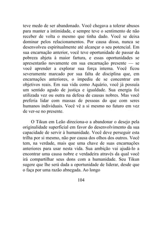 teve medo de ser abandonado. Você chegava a tolerar abusos
para manter a intimidade, e sempre teve o sentimento de não
receber de volta o mesmo que tinha dado. Você se deixa
dominar pelos relacionamentos. Por causa disso, nunca se
desenvolveu espiritualmente até alcançar o seu potencial. Em
sua encarnação anterior, você teve oportunidade de passar da
pobreza abjeta à maior fartura, e essas oportunidades se
apresentarão novamente em sua encarnação presente — se
você aprender a explorar sua força interna. Você ficou
severamente marcado por sua falta de disciplina que, em
encarnações anteriores, o impediu de se concentrar em
objetivos reais. Em sua vida como Aquário, você já possuía
um sentido agudo de justiça e igualdade. Sua energia foi
utilizada vez ou outra na defesa de causas nobres. Mas você
preferia lidar com massas de pessoas do que com seres
humanos individuais. Você vê a si mesmo no futuro em vez
de ver-se no presente.
O Tikun em Leão direciona-o a abandonar o desejo pela
originalidade superficial em favor do desenvolvimento da sua
capacidade de servir à humanidade. Você deve perseguir esta
trilha por si mesmo, não por causa dos olhos dos outros. Você
tem, na verdade, mais que uma chave de suas encarnações
anteriores para usar nesta vida. Sua ambição vai ajudá-lo a
encontrar uma causa nobre e verdadeira através da qual você
irá compartilhar seus dons com a humanidade. Seu Tikun
sugere que lhe será dada a oportunidade de liderar, desde que
o faça por uma razão abnegada. Ao longo
104
 