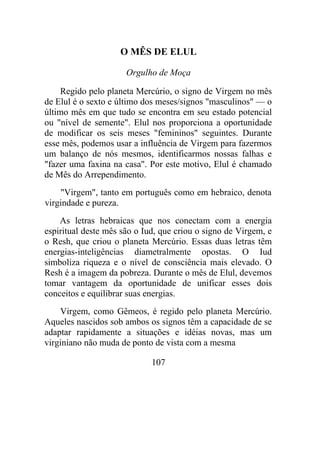 O MÊS DE ELUL
Orgulho de Moça
Regido pelo planeta Mercúrio, o signo de Virgem no mês
de Elul é o sexto e último dos meses/signos "masculinos" — o
último mês em que tudo se encontra em seu estado potencial
ou "nível de semente". Elul nos proporciona a oportunidade
de modificar os seis meses "femininos" seguintes. Durante
esse mês, podemos usar a influência de Virgem para fazermos
um balanço de nós mesmos, identificarmos nossas falhas e
"fazer uma faxina na casa". Por este motivo, Elul é chamado
de Mês do Arrependimento.
"Virgem", tanto em português como em hebraico, denota
virgindade e pureza.
As letras hebraicas que nos conectam com a energia
espiritual deste mês são o Iud, que criou o signo de Virgem, e
o Resh, que criou o planeta Mercúrio. Essas duas letras têm
energias-inteligências diametralmente opostas. O Iud
simboliza riqueza e o nível de consciência mais elevado. O
Resh é a imagem da pobreza. Durante o mês de Elul, devemos
tomar vantagem da oportunidade de unificar esses dois
conceitos e equilibrar suas energias.
Virgem, como Gêmeos, é regido pelo planeta Mercúrio.
Aqueles nascidos sob ambos os signos têm a capacidade de se
adaptar rapidamente a situações e idéias novas, mas um
virginiano não muda de ponto de vista com a mesma
107
 