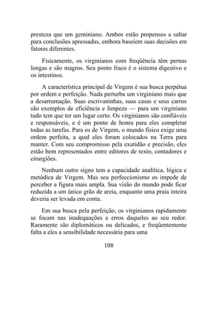 presteza que um geminiano. Ambos estão propensos a saltar
para conclusões apressadas, embora baseiem suas decisões em
fatores diferentes.
Fisicamente, os virginianos com freqüência têm pernas
longas e são magros. Seu ponto fraco é o sistema digestivo e
os intestinos.
A característica principal de Virgem é sua busca perpétua
por ordem e perfeição. Nada perturba um virginiano mais que
a desarrumação. Suas escrivaninhas, suas casas e seus carros
são exemplos de eficiência e limpeza — para um virginiano
tudo tem que ter um lugar certo. Os virginianos são confiáveis
e responsáveis, e é um ponto de honra para eles completar
todas as tarefas. Para os de Virgem, o mundo físico exige uma
ordem perfeita, a qual eles foram colocados na Terra para
manter. Com seu compromisso pela exatidão e precisão, eles
estão bem representados entre editores de texto, contadores e
cirurgiões.
Nenhum outro signo tem a capacidade analítica, lógica e
metódica de Virgem. Mas seu perfeccionismo os impede de
perceber a figura mais ampla. Sua visão do mundo pode ficar
reduzida a um único grão de areia, enquanto uma praia inteira
deveria ser levada em conta.
Em sua busca pela perfeição, os virginianos rapidamente
se focam nas inadequações e erros daqueles ao seu redor.
Raramente são diplomáticos ou delicados, e freqüentemente
falta a eles a sensibilidade necessária para uma
108
 