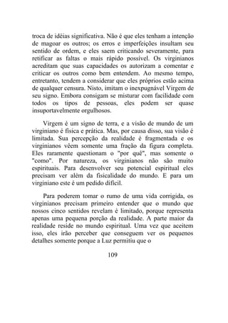 troca de idéias significativa. Não é que eles tenham a intenção
de magoar os outros; os erros e imperfeições insultam seu
sentido de ordem, e eles saem criticando severamente, para
retificar as faltas o mais rápido possível. Os virginianos
acreditam que suas capacidades os autorizam a comentar e
criticar os outros como bem entendem. Ao mesmo tempo,
entretanto, tendem a considerar que eles próprios estão acima
de qualquer censura. Nisto, imitam o inexpugnável Virgem de
seu signo. Embora consigam se misturar com facilidade com
todos os tipos de pessoas, eles podem ser quase
insuportavelmente orgulhosos.
Virgem é um signo de terra, e a visão de mundo de um
virginiano é física e prática. Mas, por causa disso, sua visão é
limitada. Sua percepção da realidade é fragmentada e os
virginianos vêem somente uma fração da figura completa.
Eles raramente questionam o "por quê", mas somente o
"como". Por natureza, os virginianos não são muito
espirituais. Para desenvolver seu potencial espiritual eles
precisam ver além da fisicalidade do mundo. E para um
virginiano este é um pedido difícil.
Para poderem tomar o rumo de uma vida corrigida, os
virginianos precisam primeiro entender que o mundo que
nossos cinco sentidos revelam é limitado, porque representa
apenas uma pequena porção da realidade. A parte maior da
realidade reside no mundo espiritual. Uma vez que aceitem
isso, eles irão perceber que conseguem ver os pequenos
detalhes somente porque a Luz permitiu que o
109
 