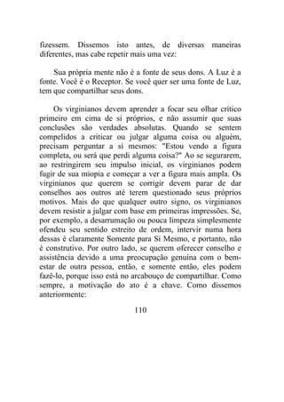 fizessem. Dissemos isto antes, de diversas maneiras
diferentes, mas cabe repetir mais uma vez:
Sua própria mente não é a fonte de seus dons. A Luz é a
fonte. Você é o Receptor. Se você quer ser uma fonte de Luz,
tem que compartilhar seus dons.
Os virginianos devem aprender a focar seu olhar crítico
primeiro em cima de si próprios, e não assumir que suas
conclusões são verdades absolutas. Quando se sentem
compelidos a criticar ou julgar alguma coisa ou alguém,
precisam perguntar a si mesmos: "Estou vendo a figura
completa, ou será que perdi alguma coisa?" Ao se segurarem,
ao restringirem seu impulso inicial, os virginianos podem
fugir de sua miopia e começar a ver a figura mais ampla. Os
virginianos que querem se corrigir devem parar de dar
conselhos aos outros até terem questionado seus próprios
motivos. Mais do que qualquer outro signo, os virginianos
devem resistir a julgar com base em primeiras impressões. Se,
por exemplo, a desarrumação ou pouca limpeza simplesmente
ofendeu seu sentido estreito de ordem, intervir numa hora
dessas é claramente Somente para Si Mesmo, e portanto, não
é construtivo. Por outro lado, se querem oferecer conselho e
assistência devido a uma preocupação genuína com o bem-
estar de outra pessoa, então, e somente então, eles podem
fazê-lo, porque isso está no arcabouço de compartilhar. Como
sempre, a motivação do ato é a chave. Como dissemos
anteriormente:
110
 