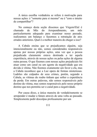 A única escolha verdadeira se refere à motivação para
nossas ações: é "somente para si mesmo" ou é "com o intuito
de compartilhar"?
No começo desta seção dissemos que Virgem/Elul é
chamado de Mês do Arrependimento, um mês
particularmente adequado para examinar nosso passado,
realizarmos um balanço e fazermos a retratação de atos
errados anteriores. Qual é a melhor maneira de chegar a isso?
A Cabala ensina que se prejudicamos alguém, seja
intencionalmente ou não, somos considerados responsáveis
apenas por nossas próprias ações, uma vez que a pessoa
prejudicada claramente estava destinada a ter aquela
experiência, através de nossas ações ou pelas ações de alguma
outra pessoa. O que fizemos com nossas ações prejudiciais foi
atuar como um canal ou um agente da negatividade que era
devida à vítima. Não fizemos exatamente um favor a ela, mas
a Cabala reconhece que a Luz opera de formas misteriosas.
Ladrões são culpados de seus crimes, porém, segundo a
Cabala, as vítimas do roubo tinham que sofrer a experiência
da perda. Em outras palavras, não somos responsáveis pelo
destino da vítima, mas somos responsáveis pelo nosso próprio
destino que nos permitiu ser o canal para a negatividade.
Por causa disso, a única maneira de verdadeiramente se
arrepender é mudar o futuro através de uma volta ao passado.
Simplesmente pedir desculpas profusamente por um
111
 