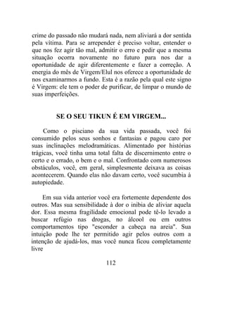 crime do passado não mudará nada, nem aliviará a dor sentida
pela vítima. Para se arrepender é preciso voltar, entender o
que nos fez agir tão mal, admitir o erro e pedir que a mesma
situação ocorra novamente no futuro para nos dar a
oportunidade de agir diferentemente e fazer a correção. A
energia do mês de Virgem/Elul nos oferece a oportunidade de
nos examinarmos a fundo. Esta é a razão pela qual este signo
é Virgem: ele tem o poder de purificar, de limpar o mundo de
suas imperfeições.
SE O SEU TIKUN É EM VIRGEM...
Como o pisciano da sua vida passada, você foi
consumido pelos seus sonhos e fantasias e pagou caro por
suas inclinações melodramáticas. Alimentado por histórias
trágicas, você tinha uma total falta de discernimento entre o
certo e o errado, o bem e o mal. Confrontado com numerosos
obstáculos, você, em geral, simplesmente deixava as coisas
acontecerem. Quando elas não davam certo, você sucumbia à
autopiedade.
Em sua vida anterior você era fortemente dependente dos
outros. Mas sua sensibilidade à dor o inibia de aliviar aquela
dor. Essa mesma fragilidade emocional pode tê-lo levado a
buscar refúgio nas drogas, no álcool ou em outros
comportamentos tipo "esconder a cabeça na areia". Sua
intuição pode lhe ter permitido agir pelos outros com a
intenção de ajudá-los, mas você nunca ficou completamente
livre
112
 