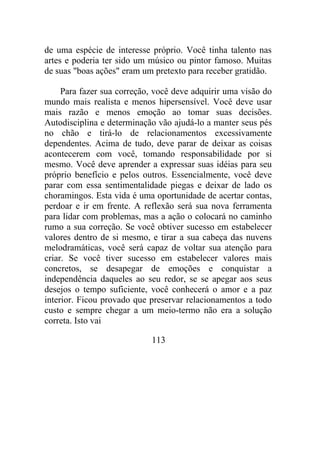 de uma espécie de interesse próprio. Você tinha talento nas
artes e poderia ter sido um músico ou pintor famoso. Muitas
de suas "boas ações" eram um pretexto para receber gratidão.
Para fazer sua correção, você deve adquirir uma visão do
mundo mais realista e menos hipersensível. Você deve usar
mais razão e menos emoção ao tomar suas decisões.
Autodisciplina e determinação vão ajudá-lo a manter seus pés
no chão e tirá-lo de relacionamentos excessivamente
dependentes. Acima de tudo, deve parar de deixar as coisas
acontecerem com você, tomando responsabilidade por si
mesmo. Você deve aprender a expressar suas idéias para seu
próprio benefício e pelos outros. Essencialmente, você deve
parar com essa sentimentalidade piegas e deixar de lado os
choramingos. Esta vida é uma oportunidade de acertar contas,
perdoar e ir em frente. A reflexão será sua nova ferramenta
para lidar com problemas, mas a ação o colocará no caminho
rumo a sua correção. Se você obtiver sucesso em estabelecer
valores dentro de si mesmo, e tirar a sua cabeça das nuvens
melodramáticas, você será capaz de voltar sua atenção para
criar. Se você tiver sucesso em estabelecer valores mais
concretos, se desapegar de emoções e conquistar a
independência daqueles ao seu redor, se se apegar aos seus
desejos o tempo suficiente, você conhecerá o amor e a paz
interior. Ficou provado que preservar relacionamentos a todo
custo e sempre chegar a um meio-termo não era a solução
correta. Isto vai
113
 