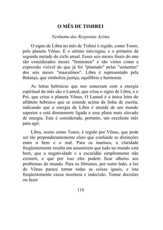 O MÊS DE TISHREI
Nenhuma das Respostas Acima
O signo de Libra no mês de Tishrei é regido, como Touro,
pelo planeta Vênus. É o sétimo mês/signo, e o primeiro da
segunda metade do ciclo anual. Esses seis meses finais do ano
são considerados meses "femininos" e são vistos como a
expressão visível do que já foi "plantado" pelas "sementes"
dos seis meses "masculinos". Libra é representado pela
Balança, que simboliza justiça, equilíbrio e harmonia.
As letras hebraicas que nos conectam com a energia
espiritual do mês são o Lamed, que criou o signo de Libra, e o
Pei, que criou o planeta Vênus. O Lamed é a única letra do
alfabeto hebraico que se estende acima da linha de escrita,
indicando que a energia de Libra é atraída de um mundo
superior e está diretamente ligada a esse plano mais elevado
de energia. Este é considerado, portanto, um excelente mês
para agir.
Libra, assim como Touro, é regido por Vênus, que pode
ser tão preponderantemente claro que confunde as distinções
entre o bem e o mal. Para os taurinos, a claridade
freqüentemente resulta em assumirem que tudo no mundo está
bem, que a negatividade e a escuridão simplesmente não
existem, e que por isso eles podem ficar alheios aos
problemas do mundo. Para os librianos, por outro lado, a luz
de Vênus parece tornar todas as coisas iguais, e isto
freqüentemente causa incerteza e indecisão. Tomar decisões
ou fazer
116
 