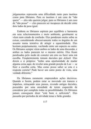julgamentos representa uma dificuldade tanto para taurinos
como para librianos. Para os taurinos é um caso de "não
quero" — eles não querem julgar; para os librianos é um caso
de "não posso" — eles parecem ser incapazes de decidir entre
dois lados de peso igual.
Embora os librianos aspirem por equilíbrio e harmonia
em seus relacionamentos e meio ambiente, geralmente se
vêem num estado de confusão. Eles ponderam muito sobre as
coisas, considerando obsessivamente todos os ângulos de um
assunto numa tentativa de atingir a equanimidade. Eles
hesitam perpetuamente, vacilando entre um aspecto ou outro.
Os librianos sempre vêem ambos os lados de uma discussão, e
ambos os lados parecem ter o mesmo mérito. Eles ficam
paralisados pelo medo de cometer um erro ou fazer uma má
escolha. Freqüentemente tomam decisões por default. Eles
dizem a si próprios: "tenho uma oportunidade de mudar
alguma coisa aqui, de revelar uma grande porção de Luz — se
fizer a escolha certa. Mas como posso saber se esta é a
resposta correta? Pode haver um outro ponto de vista, uma
verdade diferente."
Os librianos raramente empreendem ações decisivas.
Quando o fazem, podem estar se movendo em trancos e
impulsos, retraçando seus passos, revendo antigas decisões,
possuídos por uma ansiedade de terem esquecido de
considerar por completo todas as possibilidades. Os librianos
jamais conseguem dizer "está bom o suficiente". Eles
passarão por períodos de atividade tenaz e farão grandes
117
 