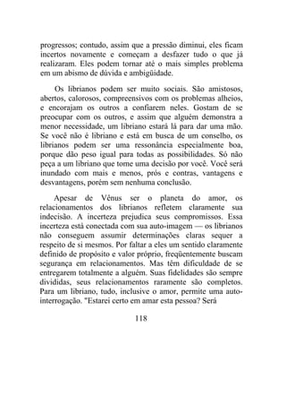 progressos; contudo, assim que a pressão diminui, eles ficam
incertos novamente e começam a desfazer tudo o que já
realizaram. Eles podem tornar até o mais simples problema
em um abismo de dúvida e ambigüidade.
Os librianos podem ser muito sociais. São amistosos,
abertos, calorosos, compreensivos com os problemas alheios,
e encorajam os outros a confiarem neles. Gostam de se
preocupar com os outros, e assim que alguém demonstra a
menor necessidade, um libriano estará lá para dar uma mão.
Se você não é libriano e está em busca de um conselho, os
librianos podem ser uma ressonância especialmente boa,
porque dão peso igual para todas as possibilidades. Só não
peça a um libriano que tome uma decisão por você. Você será
inundado com mais e menos, prós e contras, vantagens e
desvantagens, porém sem nenhuma conclusão.
Apesar de Vênus ser o planeta do amor, os
relacionamentos dos librianos refletem claramente sua
indecisão. A incerteza prejudica seus compromissos. Essa
incerteza está conectada com sua auto-imagem — os librianos
não conseguem assumir determinações claras sequer a
respeito de si mesmos. Por faltar a eles um sentido claramente
definido de propósito e valor próprio, freqüentemente buscam
segurança em relacionamentos. Mas têm dificuldade de se
entregarem totalmente a alguém. Suas fidelidades são sempre
divididas, seus relacionamentos raramente são completos.
Para um libriano, tudo, inclusive o amor, permite uma auto-
interrogação. "Estarei certo em amar esta pessoa? Será
118
 