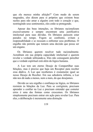 que ela merece minha afeição?" Com medo de serem
magoados, eles dizem para si próprios que existem boas
razões para não amar a alguém com todo o coração e que,
restringindo seus sentimentos, eles estão se protegendo.
Apesar das boas intenções, os librianos racionalizam
excessivamente e sempre encontram uma justificativa
intelectual para suas dúvidas. Os librianos parecem estar
parados no tempo. Fogem ao confronto, evitam a
responsabilidade e se recusam a enfrentar seus problemas. O
orgulho não permite que tomem uma decisão que possa ser
um engano.
Os librianos querem resolver tudo racionalmente.
Acreditam em sua própria capacidade intelectual e querem
revelar a verdade utilizando-a. Eles não conseguem perceber
que a verdade espiritual está além da lógica humana.
A Luz tem um eterno Desejo de Compartilhar suas
bênçãos, mas é preciso que haja um Receptor para receber
essa dádiva. A Luz que recebemos é exatamente igual ao
nosso Desejo de Receber. Em sua sabedoria infinita, a Luz
não nos dá nada a menos, nem a mais, do que desejamos.
Devido ao seu orgulho e confiança na lógica, os librianos
resistem às bênçãos da Luz. Para se corrigirem, precisam
aprender a confiar na Luz e precisam entender que cometer
erros é uma das formas como crescemos. Os librianos
simplesmente precisam entrar em ação para revelar Luz. Para
eles, a deliberação é meramente uma distração
119
 