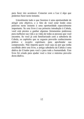 para fazer isto acontecer. Conectar com a Luz é algo que
podemos fazer neste instante.
Literalmente tudo o que fazemos é uma oportunidade de
atingir este objetivo, e o fato de você estar lendo estas
palavras neste instante é uma oportunidade especialmente
importante. Se este livro é sua primeira introdução à Cabala,
você está prestes a ganhar algumas ferramentas poderosas
para melhorar sua vida e as vidas de todas as pessoas que você
encontra. Se você já está familiarizado com a sabedoria da
Cabala, os capítulos que se seguem proverão conhecimento
prático e insights espirituais para aprofundar sua
compreensão. Não importa quem você seja ou por que tenha
escolhido abrir este livro, a antiga sabedoria da Cabala é uma
dádiva do Criador para você e para toda a humanidade. Este
livro foi criado para ajudar você a tirar o máximo proveito
desta dádiva.
12
 